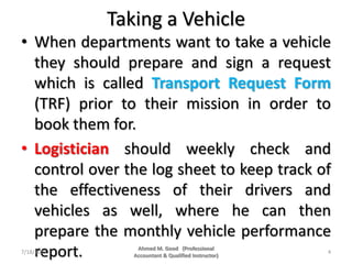 Taking a Vehicle
• When departments want to take a vehicle
they should prepare and sign a request
which is called Transport Request Form
(TRF) prior to their mission in order to
book them for.
• Logistician should weekly check and
control over the log sheet to keep track of
the effectiveness of their drivers and
vehicles as well, where he can then
prepare the monthly vehicle performance
report.7/18/2018 4
Ahmed M. Good (Professional
Accountant & Qualified Instructor)
 