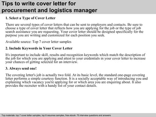 Tips to write cover letter for 
procurement and logistics manager 
1. Select a Type of Cover Letter 
There are several types of cover letters that can be sent to employers and contacts. Be sure to 
choose a type of cover letter that reflects how you are applying for the job or the type of job 
search assistance you are requesting. Your cover letter should be designed specifically for the 
purpose you are writing and customized for each position you seek. 
Available source: Top 7 cover letter samples 
2. Include Keywords in Your Cover Letter 
It's important to include skill, results and recognition keywords which match the description of 
the job for which you are applying and attest to your credentials in your cover letter to increase 
your chances of getting selected for an interview. 
3. Always send one! 
The covering letter's job is actually two fold. At its basic level, the standard one-page covering 
letter performs a simple courtesy function. It is a socially acceptable way of introducing you and 
explaining which vacancy you're applying for or which area you are enquiring about. It also 
provides the recruiter with a handy list of your contact details. 
Top materials: top 7 cover letter samples, top 8 Interview resumes samples, questions free and ebook: answers 75 – interview free download/ questions pdf and answers 
ppt file 
 