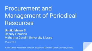 Procurement and
Management of Periodical
Resources
Unnikrishnan S
Deputy Librarian
Mahatma Gandhi University Library
27 June 2018
Kerala Library Association-Kottayam Region and Mahatma Gandhi University Library
 