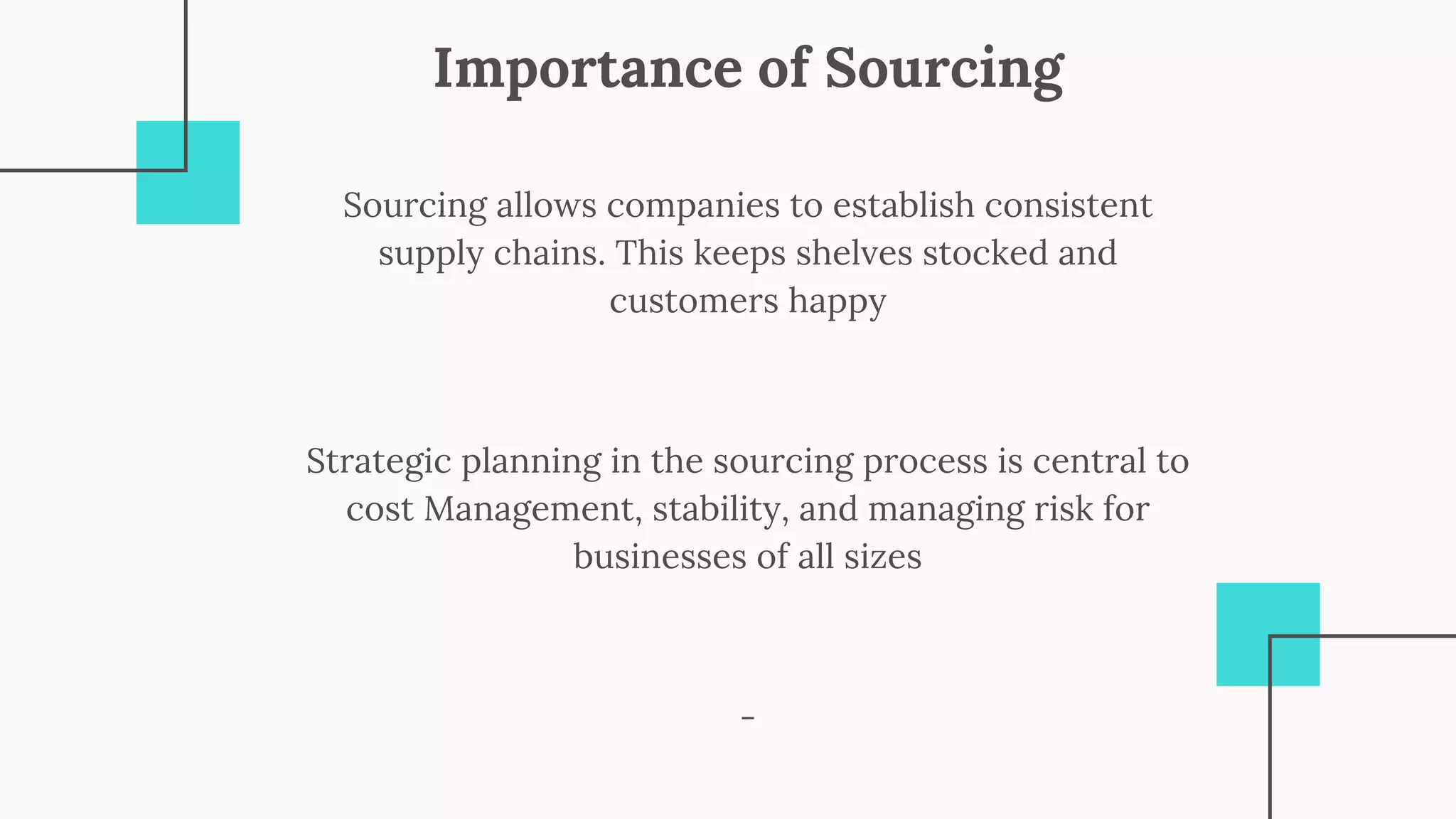 Importance of Sourcing
-
Strategic planning in the sourcing process is central to
cost Management, stability, and managing risk for
businesses of all sizes
Sourcing allows companies to establish consistent
supply chains. This keeps shelves stocked and
customers happy
 
