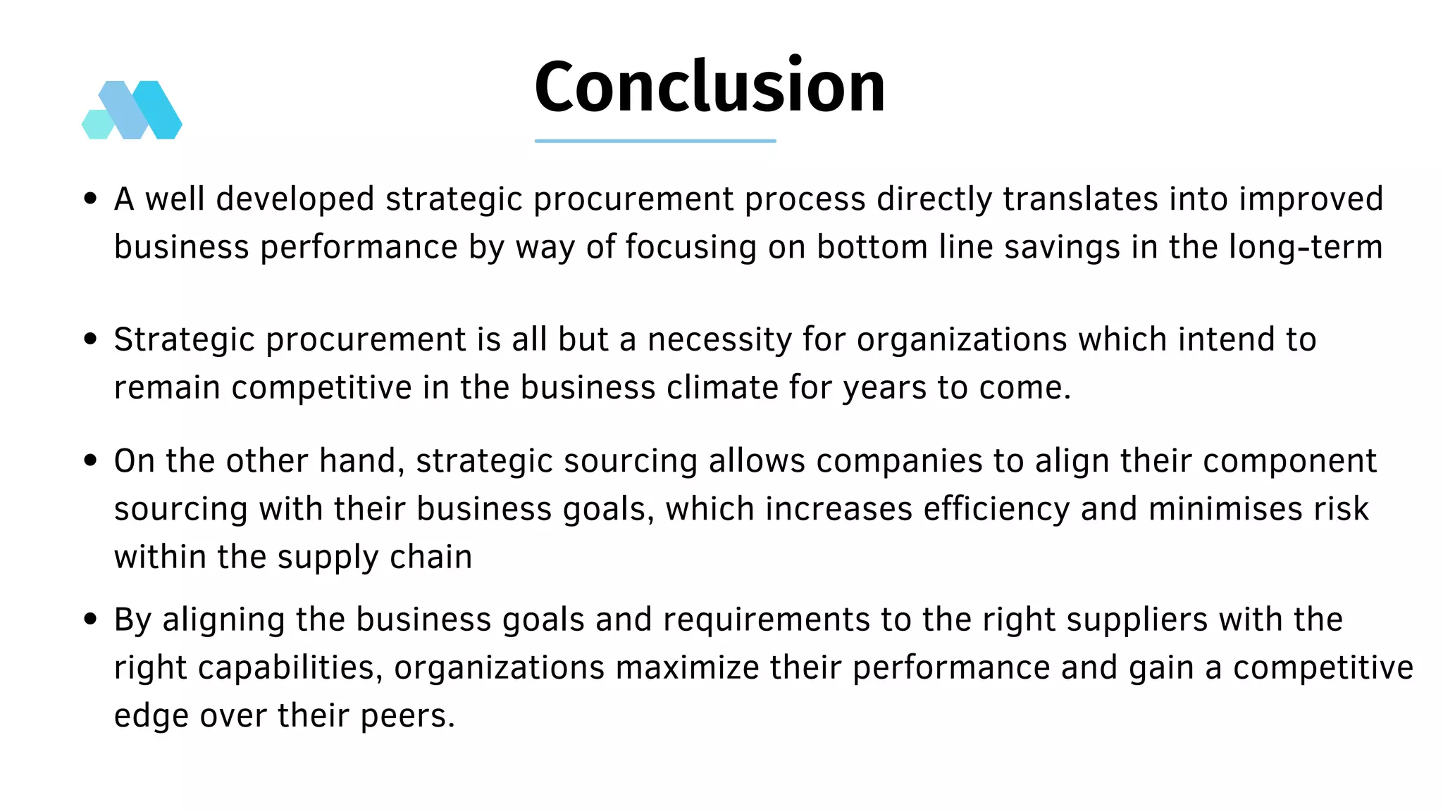 Conclusion
Strategic procurement is all but a necessity for organizations which intend to
remain competitive in the business climate for years to come.
A well developed strategic procurement process directly translates into improved
business performance by way of focusing on bottom line savings in the long-term
On the other hand, strategic sourcing allows companies to align their component
sourcing with their business goals, which increases efficiency and minimises risk
within the supply chain
By aligning the business goals and requirements to the right suppliers with the
right capabilities, organizations maximize their performance and gain a competitive
edge over their peers.
 