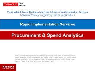 Value-added Oracle Business Analytics & Endeca Implementation Services
Maximize Revenues, Efficiency and Business Value !
Sales Cloud, Service (RightNow) Cloud, Marketing (Eloqua) Cloud, Siebel on-Premise Solutions,
Siebel Marketing, Siebel Loyalty, Oracle ATG, OBIEE, Endeca, Oracle Service and Support, Siebel
Service, Siebel Sales, Oracle Knowledge, Siebel Territory Management, Siebel Quote & Order
Capture, Oracle MDM, CRM On-Demand, JD Edwards, OBIA
Procurement & Spend Analytics
Rapid Implementation Services
 