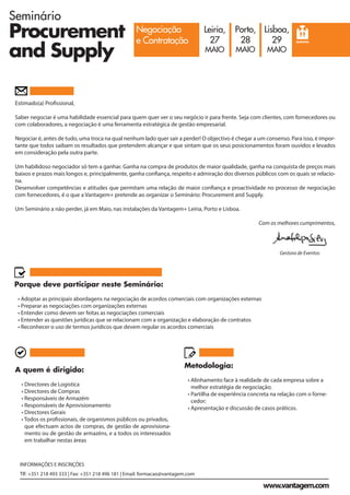 Seminário
Procurement
and Supply
Negociação
e Contratação
Leiria,
27
MAIO
Porto,
28
MAIO
Lisboa,
29
MAIO
SEMINÁRIO
INFORMAÇÕES E INSCRIÇÕES
Tlf: +351 218 493 333 | Fax: +351 218 496 181 | Email: formacao@vantagem.com
www.vantagem.com
Estimado(a) Profissional,
Saber negociar é uma habilidade essencial para quem quer ver o seu negócio ir para frente. Seja com clientes, com fornecedores ou
com colaboradores, a negociação é uma ferramenta estratégica de gestão empresarial.
Negociar é, antes de tudo, uma troca na qual nenhum lado quer sair a perder! O objectivo é chegar a um consenso. Para isso, é impor-
tante que todos saibam os resultados que pretendem alcançar e que sintam que os seus posicionamentos foram ouvidos e levados
em consideração pela outra parte.
Um habilidoso negociador só tem a ganhar. Ganha na compra de produtos de maior qualidade, ganha na conquista de preços mais
baixos e prazos mais longos e, principalmente, ganha confiança, respeito e admiração dos diversos públicos com os quais se relacio-
na.
Desenvolver competências e atitudes que permitam uma relação de maior confiança e proactividade no processo de negociação
com fornecedores, é o que a Vantagem+ pretende ao organizar o Seminário: Procurement and Supply.
Um Seminário a não perder, já em Maio, nas instalações da Vantagem+ Leiria, Porto e Lisboa.
Com os melhores cumprimentos,
Gestora de Eventos
Metodologia:
• Alinhamento face à realidade de cada empresa sobre a
melhor estratégia de negociação;
• Partilha de experiência concreta na relação com o forne-
cedor;
• Apresentação e discussão de casos práticos.
Porque deve participar neste Seminário:
• Adoptar as principais abordagens na negociação de acordos comerciais com organizações externas
• Preparar as negociações com organizações externas
• Entender como devem ser feitas as negociações comerciais
• Entender as questões jurídicas que se relacionam com a organização e elaboração de contratos
• Reconhecer o uso de termos jurídicos que devem regular os acordos comerciais
A quem é dirigido:
• Directores de Logística
• Directores de Compras
• Responsáveis de Armazém
• Responsáveis de Aprovisionamento
• Directores Gerais
• Todos os profissionais, de organismos públicos ou privados,
que efectuam actos de compras, de gestão de aprovisiona-
mento ou de gestão de armazéns, e a todos os interessados
em trabalhar nestas áreas
 