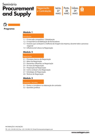 Seminário
Procurement
and Supply
Negociação
e Contratação
Leiria,
27
MAIO
Porto,
28
MAIO
Lisboa,
29
MAIO
SEMINÁRIO
INFORMAÇÕES E INSCRIÇÕES
Tlf: +351 218 493 333 | Fax: +351 218 496 181 | Email: formacao@vantagem.com
www.vantagem.com
Módulo 1
Introdução
1.1 - O mercado competitivo / Globalização
1.2 - A importância da fidelização de fornecedores
1.3 - Factores que conduzem à melhoria da imagem da empresa, durante todo o processo
negocial
1.4 - Influência da Cultura na Negociação
Módulo 2
Negociação
2.1 - Princípios básicos de Negociação
2.2 - Mitos da Negociação
2.3 - Elementos influentes na Negociação
2.4 - As Fases da Negociação
2.5 - Preparação da Negociação
2.6 - Como conduzir uma Negociação
2.7 - Estratégias de Negociação
2.8 - Tácticas de Negociação
Módulo 3
Contratos / Acordos
3.1 - Pontos a considerar na elaboração de contratos
3.2 - Questões jurídicas
Programa:
 