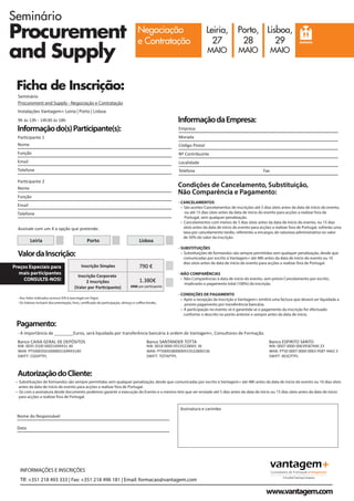 Seminário
Procurement
and Supply
Negociação
e Contratação
Leiria,
27
MAIO
Porto,
28
MAIO
Lisboa,
29
MAIO
SEMINÁRIO
INFORMAÇÕES E INSCRIÇÕES
Tlf: +351 218 493 333 | Fax: +351 218 496 181 | Email: formacao@vantagem.com
www.vantagem.com
- Aos Valor indicados acresce IVA à taxa legal em Vigor;
- Os Valores incluem documentação, livro, certificado de participação, almoço e coffee-breaks.
Nome
Telefone
Email
Função
Nome
Par cipante 1
Par cipante 2
Telefone
Email
Função
Empresa
Localidade
Telefone
Morada
Nº Contribuinte
Fax
Código Postal
- CANCELAMENTOS
• São aceites Cancelamentos de inscrições até 5 dias úteis antes da data de início do evento,
ou até 15 dias úteis antes da data de início do evento para acções a realizar fora de
Portugal, sem qualquer penalização.
• Cancelamentos com menos de 5 dias úteis antes da data de início do evento, ou 15 dias
úteis antes da data de início do evento para acções a realizar fora de Portugal, sofrerão uma
taxa por cancelamento tardio, referentes a encargos de natureza administrativa no valor
de 50% do valor da inscrição.
- SUBSTITUIÇÕES
• Substituições de formandos são sempre permitidas sem qualquer penalização, desde que
comunicadas por escrito à Vantagem+ até 48h antes da data de início do evento ou 10
dias úteis antes da data de início do evento para acções a realizar fora de Portugal.
- NÃO COMPARÊNCIAS
• Não Comparências à data de início do evento, sem prévio Cancelamento por escrito,
implicarão o pagamento total (100%) da inscrição.
- CONDIÇÕES DE PAGAMENTO
• Após a recepção da inscrição a Vantagem+ emitirá uma factura que deverá ser liquidada a
pronto pagamento por transferência bancária.
• A participação no evento só é garantida se o pagamento da inscrição for efectuado
conforme o descrito no ponto anterior e sempre antes da data de início.
Preços Especiais para
mais participantes
CONSULTE-NOS!
Informaçãodo(s)Participante(s):
Seminário
Procurement and Supply - Negociação e Contratação
Instalações Vantagem+ Leiria | Porto | Lisboa
9h às 13h - 14h30 às 18h
ValordaInscrição:
Condições de Cancelamento, Substituição,
Não Comparência e Pagamento:
InformaçãodaEmpresa:
• Substituições de formandos são sempre permitidas sem qualquer penalização, desde que comunicadas por escrito à Vantagem+ até 48h antes da data de início do evento ou 10 dias úteis
antes da data de início do evento para acções a realizar fora de Portugal.
• Só com a assinatura desde documento podemos garantir a execução do Evento e o mesmo tem que ser enviado até 5 dias antes da data de início ou 15 dias úteis antes da data de início
para acções a realizar fora de Portugal.
Nome do Responsável
Assinatura e carimbo
Data
AutorizaçãodoCliente:
- A importância de ________Euros, será liquidada por transferência bancária à ordem de Vantagem+, Consultores de Formação.
Banco CAIXA GERAL DE DEPÓSITOS
NIB: 0035 0100 00021699431 40
IBAN: PT50003501000002169943140
SWIFT: CGDIPTPL
Banco SANTANDER TOTTA
NIB: 0018 0000 05535228001 36
IBAN: PT50001800000553522800136
SWIFT: TOTAPTPL
Banco ESPIRITO SANTO
NIB: 0007 0000 00639587446 23
IBAN: PT50 0007 0000 0063 9587 4462 3
SWIFT: BESCPTPL
Pagamento:
INFORMAÇÕES E INSCRIÇÕES
Tlf: +351 218 493 333 | Fax: +351 218 496 181 | Email: formacao@vantagem.com
www.vantagem.com
Ficha de Inscrição:
Inscrição Simples 790 €
Inscrição Corporate
2 Inscrições
(Valor por Par cipante)
1.380€
690€ por par cipante
LisboaPorto
Assinale com um X a opção que pretende:
Leiria
 
