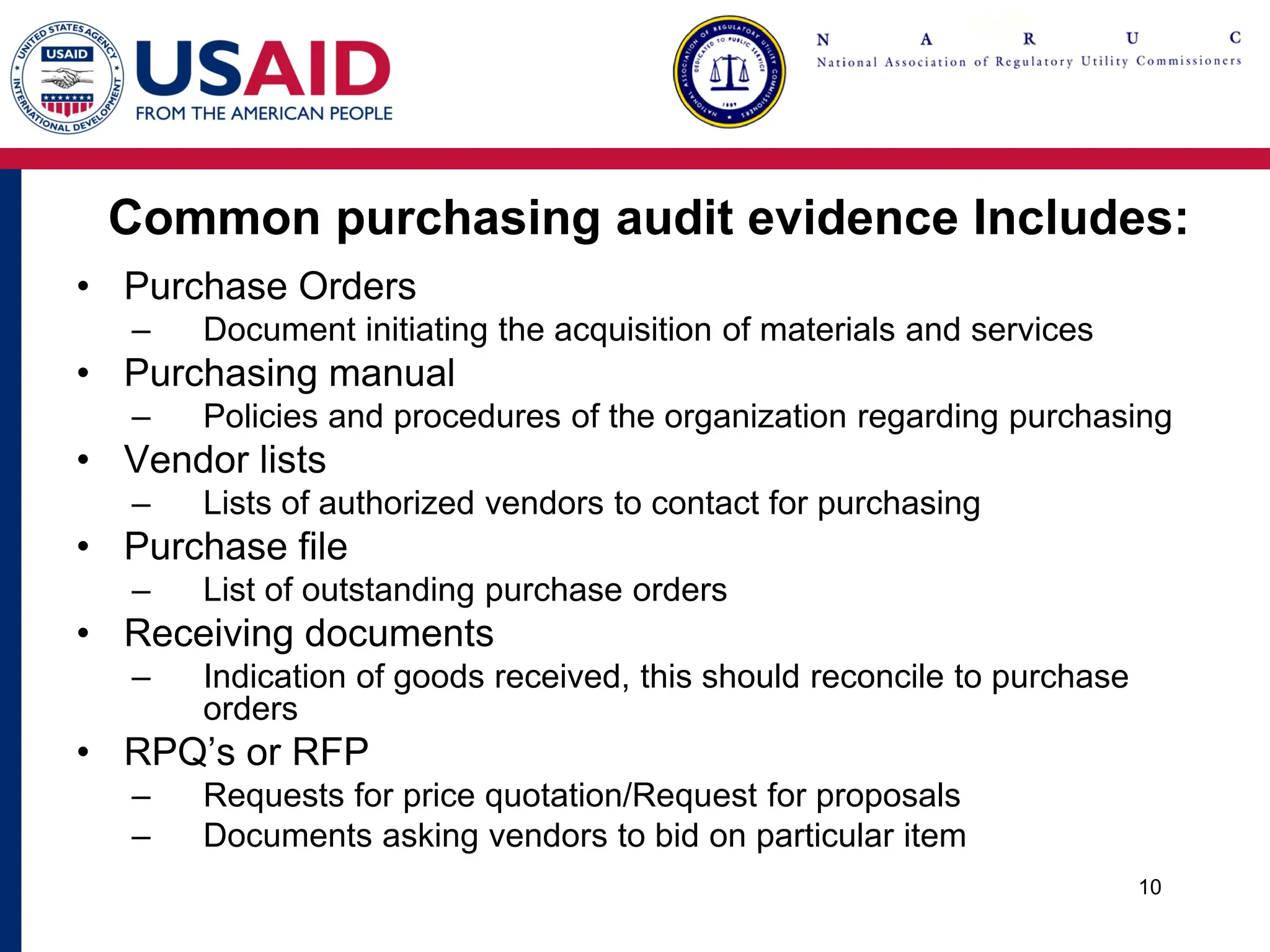 Common purchasing audit evidence Includes:
• Purchase Orders
– Document initiating the acquisition of materials and services
• Purchasing manual
– Policies and procedures of the organization regarding purchasing
• Vendor lists
– Lists of authorized vendors to contact for purchasing
• Purchase file
– List of outstanding purchase orders
• Receiving documents
– Indication of goods received, this should reconcile to purchase
orders
• RPQ’s or RFP
– Requests for price quotation/Request for proposals
– Documents asking vendors to bid on particular item
10
 