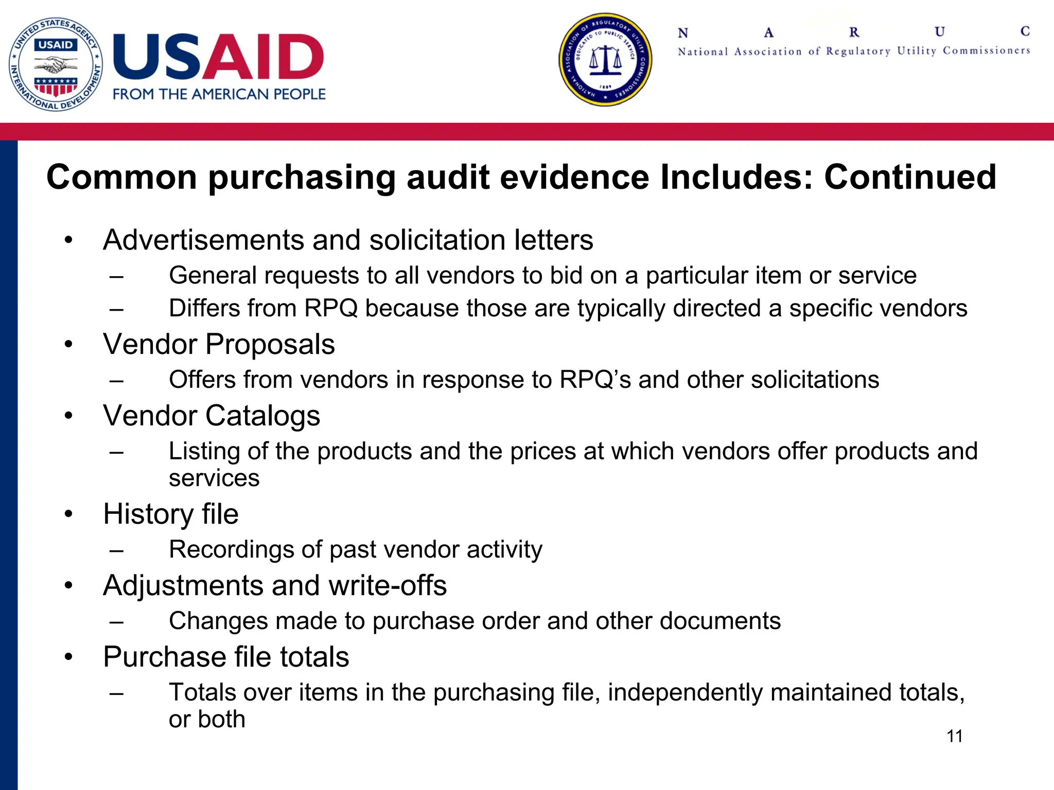 Common purchasing audit evidence Includes: Continued
• Advertisements and solicitation letters
– General requests to all vendors to bid on a particular item or service
– Differs from RPQ because those are typically directed a specific vendors
• Vendor Proposals
– Offers from vendors in response to RPQ’s and other solicitations
• Vendor Catalogs
– Listing of the products and the prices at which vendors offer products and
services
• History file
– Recordings of past vendor activity
• Adjustments and write-offs
– Changes made to purchase order and other documents
• Purchase file totals
– Totals over items in the purchasing file, independently maintained totals,
or both
11
 