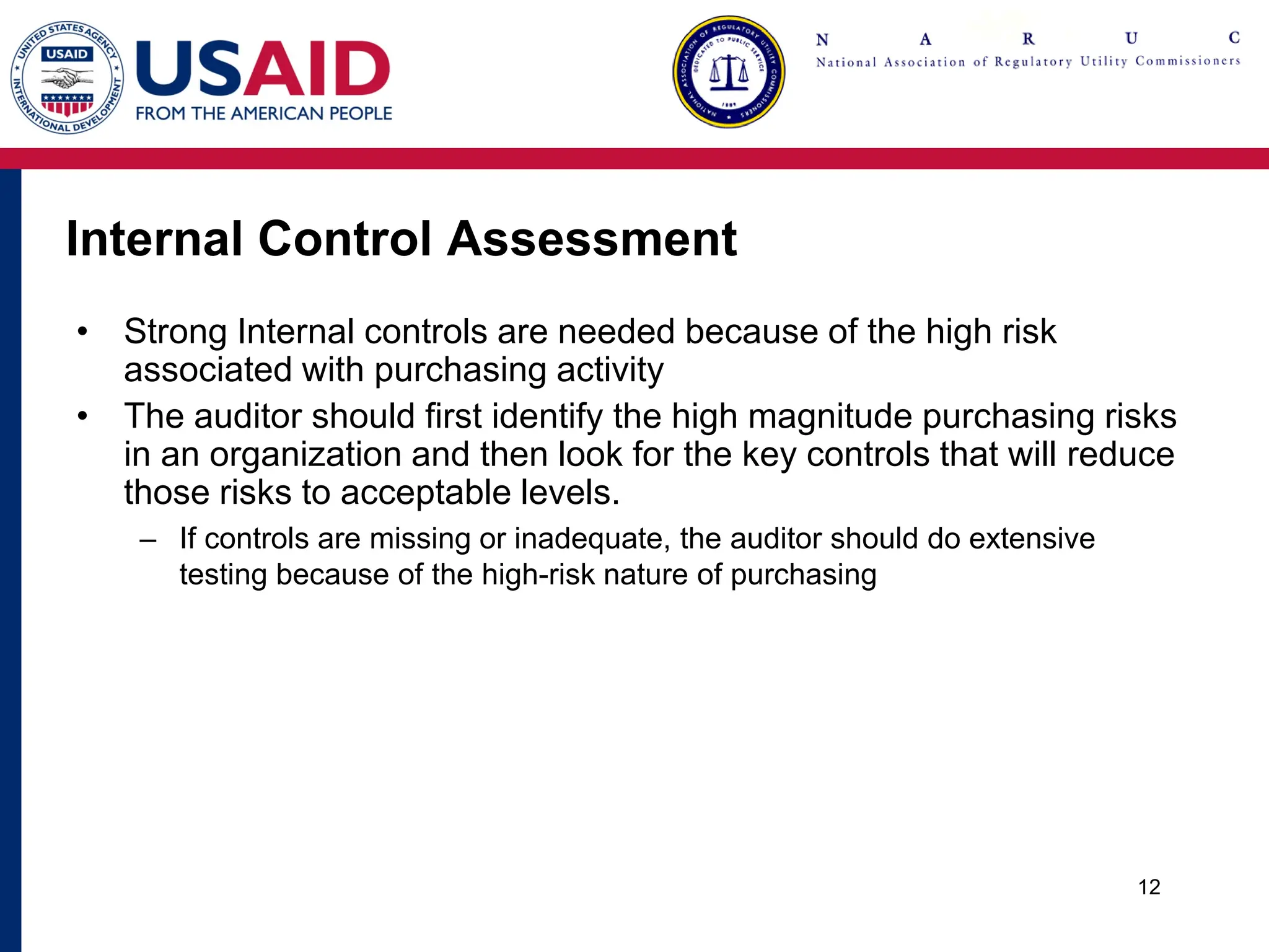 Internal Control Assessment
• Strong Internal controls are needed because of the high risk
associated with purchasing activity
• The auditor should first identify the high magnitude purchasing risks
in an organization and then look for the key controls that will reduce
those risks to acceptable levels.
– If controls are missing or inadequate, the auditor should do extensive
testing because of the high-risk nature of purchasing
12
 