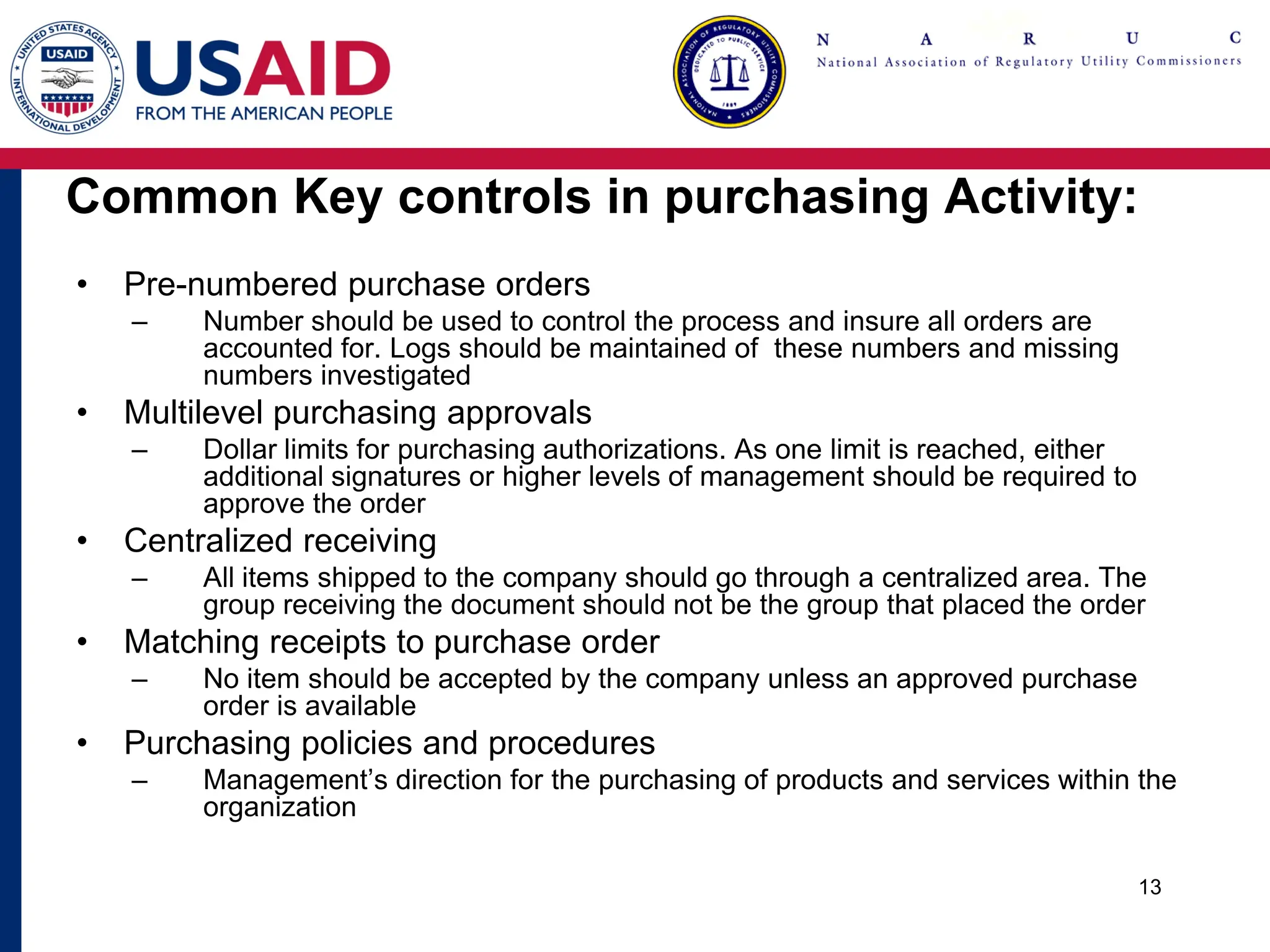 Common Key controls in purchasing Activity:
• Pre-numbered purchase orders
– Number should be used to control the process and insure all orders are
accounted for. Logs should be maintained of these numbers and missing
numbers investigated
• Multilevel purchasing approvals
– Dollar limits for purchasing authorizations. As one limit is reached, either
additional signatures or higher levels of management should be required to
approve the order
• Centralized receiving
– All items shipped to the company should go through a centralized area. The
group receiving the document should not be the group that placed the order
• Matching receipts to purchase order
– No item should be accepted by the company unless an approved purchase
order is available
• Purchasing policies and procedures
– Management’s direction for the purchasing of products and services within the
organization
13
 