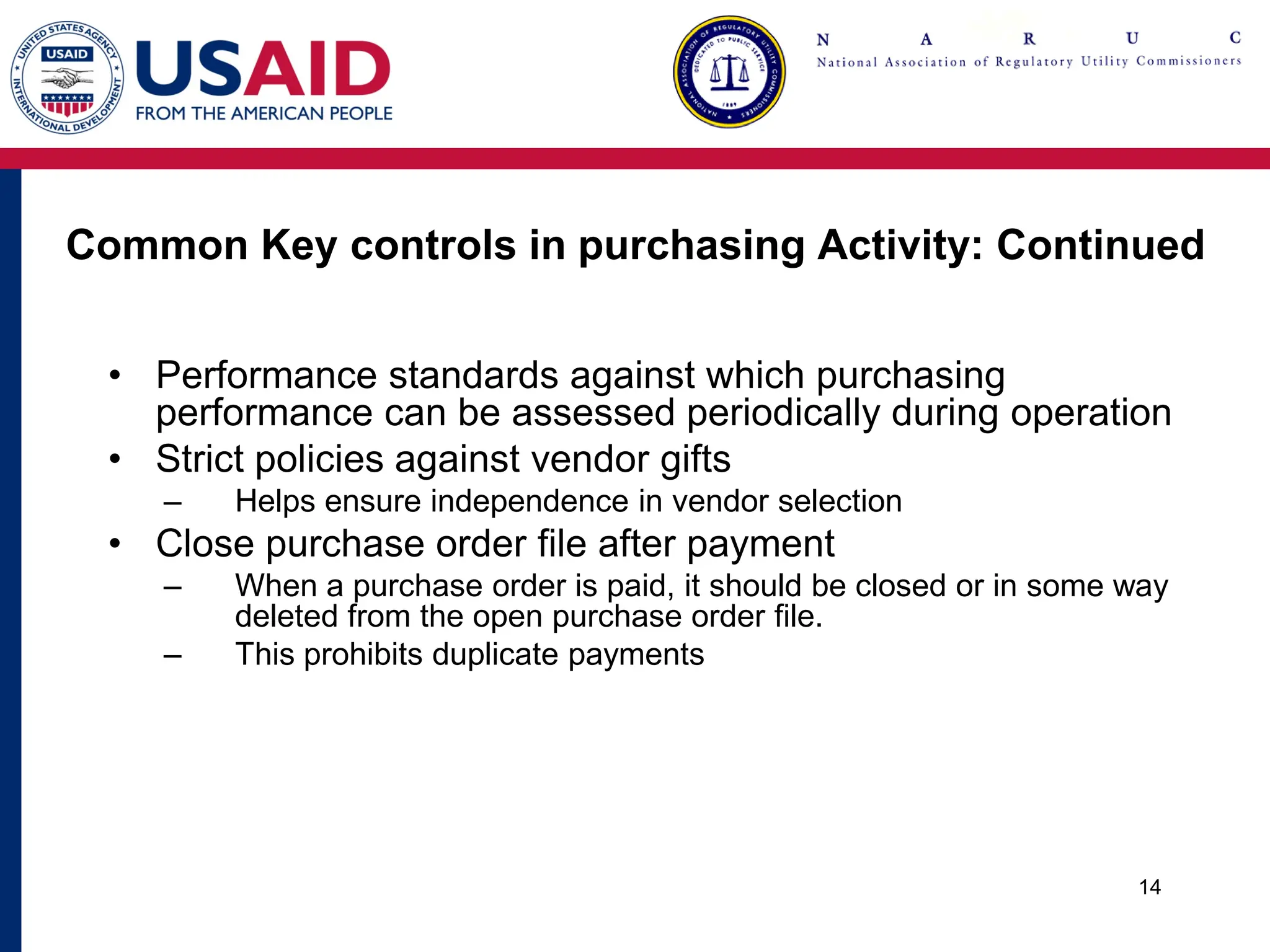 Common Key controls in purchasing Activity: Continued
• Performance standards against which purchasing
performance can be assessed periodically during operation
• Strict policies against vendor gifts
– Helps ensure independence in vendor selection
• Close purchase order file after payment
– When a purchase order is paid, it should be closed or in some way
deleted from the open purchase order file.
– This prohibits duplicate payments
14
 