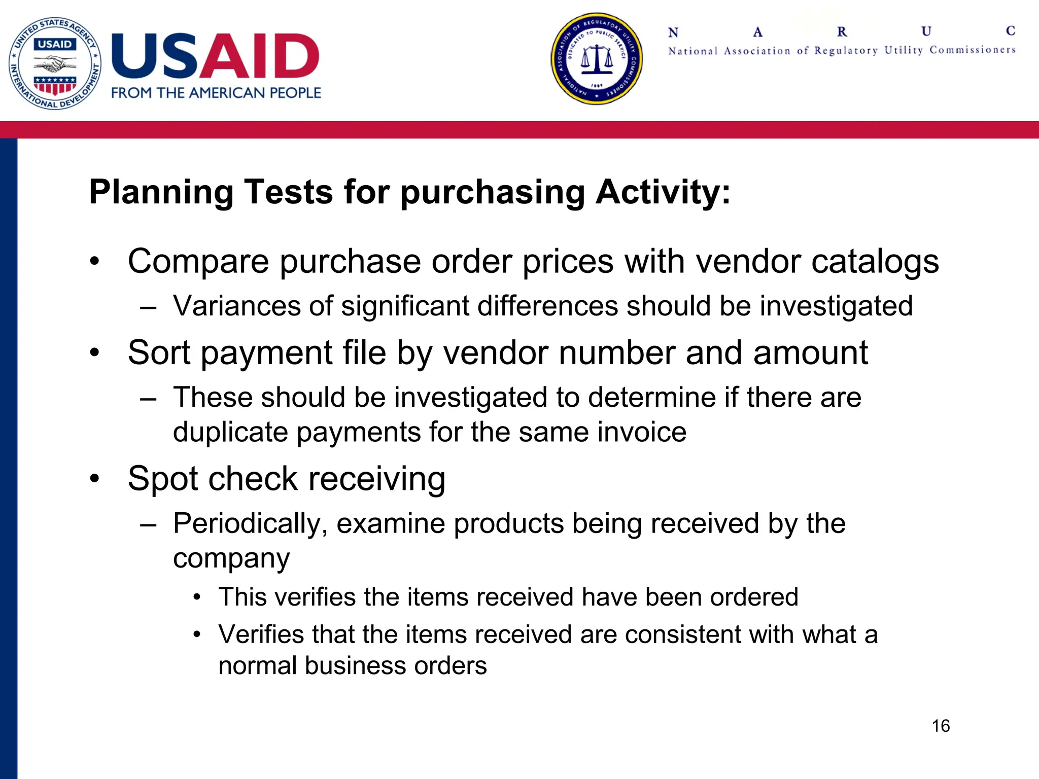 Planning Tests for purchasing Activity:
• Compare purchase order prices with vendor catalogs
– Variances of significant differences should be investigated
• Sort payment file by vendor number and amount
– These should be investigated to determine if there are
duplicate payments for the same invoice
• Spot check receiving
– Periodically, examine products being received by the
company
• This verifies the items received have been ordered
• Verifies that the items received are consistent with what a
normal business orders
16
 
