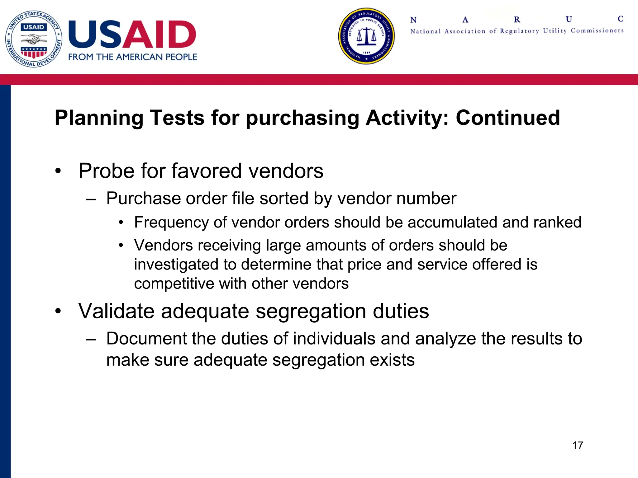 Planning Tests for purchasing Activity: Continued
• Probe for favored vendors
– Purchase order file sorted by vendor number
• Frequency of vendor orders should be accumulated and ranked
• Vendors receiving large amounts of orders should be
investigated to determine that price and service offered is
competitive with other vendors
• Validate adequate segregation duties
– Document the duties of individuals and analyze the results to
make sure adequate segregation exists
17
 