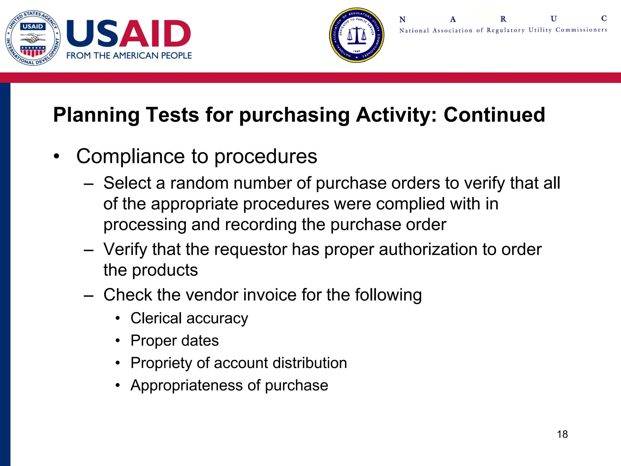 Planning Tests for purchasing Activity: Continued
• Compliance to procedures
– Select a random number of purchase orders to verify that all
of the appropriate procedures were complied with in
processing and recording the purchase order
– Verify that the requestor has proper authorization to order
the products
– Check the vendor invoice for the following
• Clerical accuracy
• Proper dates
• Propriety of account distribution
• Appropriateness of purchase
18
 