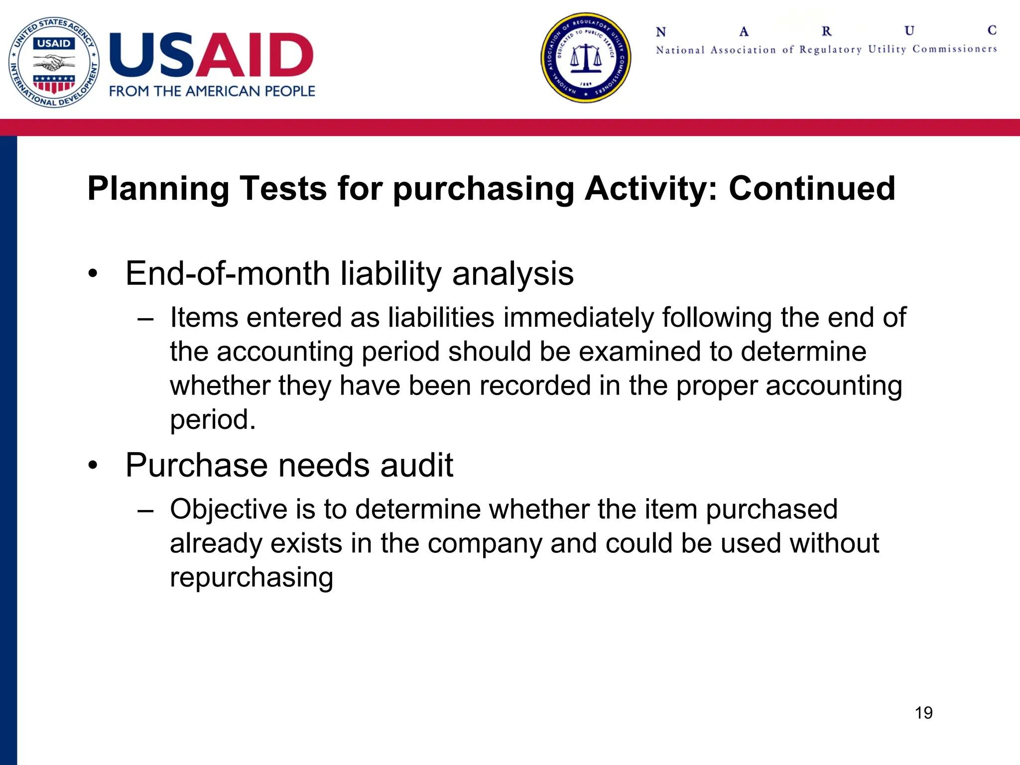 Planning Tests for purchasing Activity: Continued
• End-of-month liability analysis
– Items entered as liabilities immediately following the end of
the accounting period should be examined to determine
whether they have been recorded in the proper accounting
period.
• Purchase needs audit
– Objective is to determine whether the item purchased
already exists in the company and could be used without
repurchasing
19
 