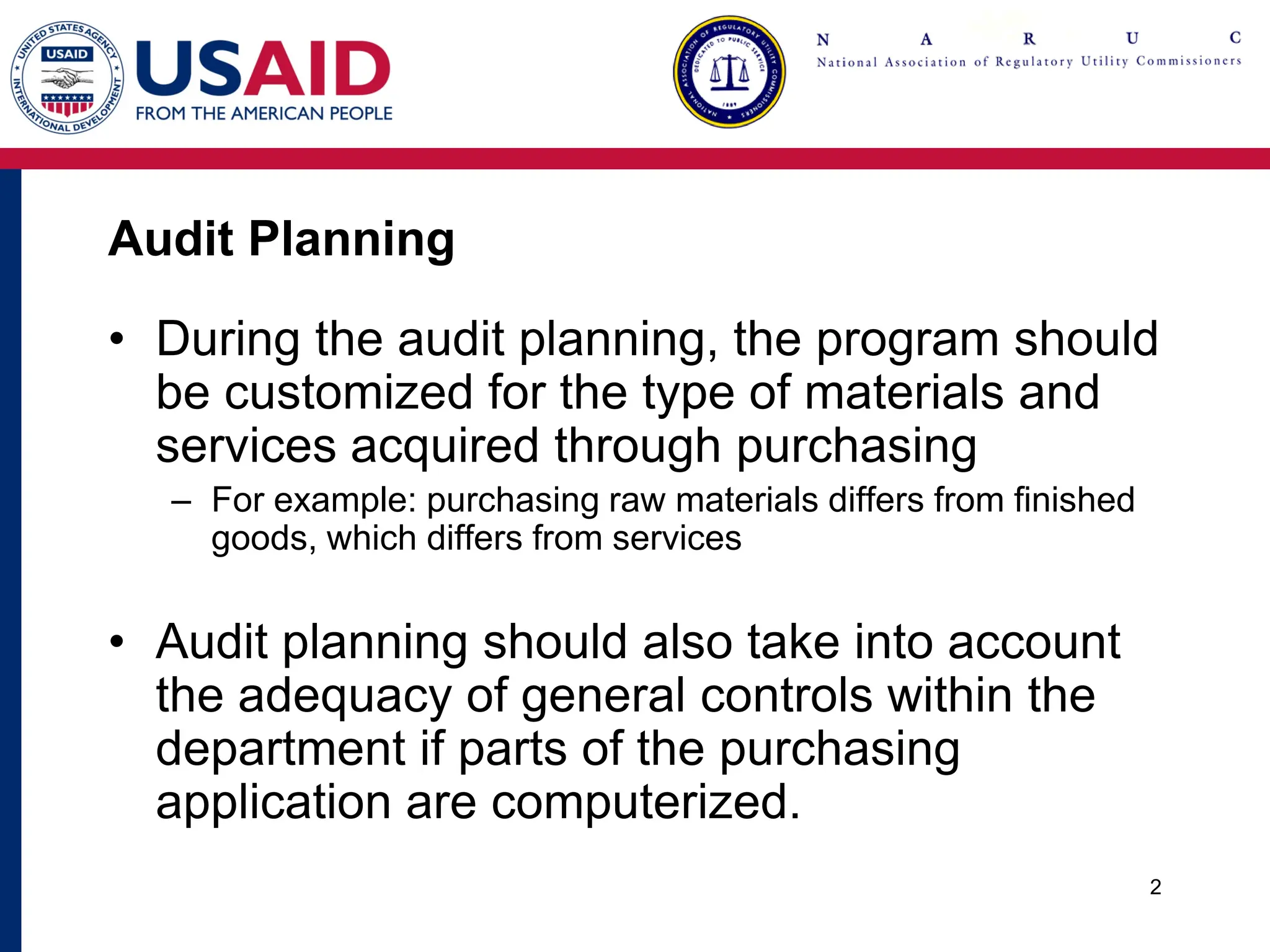 Audit Planning
• During the audit planning, the program should
be customized for the type of materials and
services acquired through purchasing
– For example: purchasing raw materials differs from finished
goods, which differs from services
• Audit planning should also take into account
the adequacy of general controls within the
department if parts of the purchasing
application are computerized.
2
 
