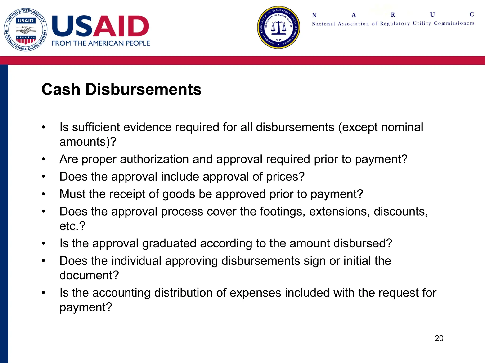 Cash Disbursements
• Is sufficient evidence required for all disbursements (except nominal
amounts)?
• Are proper authorization and approval required prior to payment?
• Does the approval include approval of prices?
• Must the receipt of goods be approved prior to payment?
• Does the approval process cover the footings, extensions, discounts,
etc.?
• Is the approval graduated according to the amount disbursed?
• Does the individual approving disbursements sign or initial the
document?
• Is the accounting distribution of expenses included with the request for
payment?
20
 