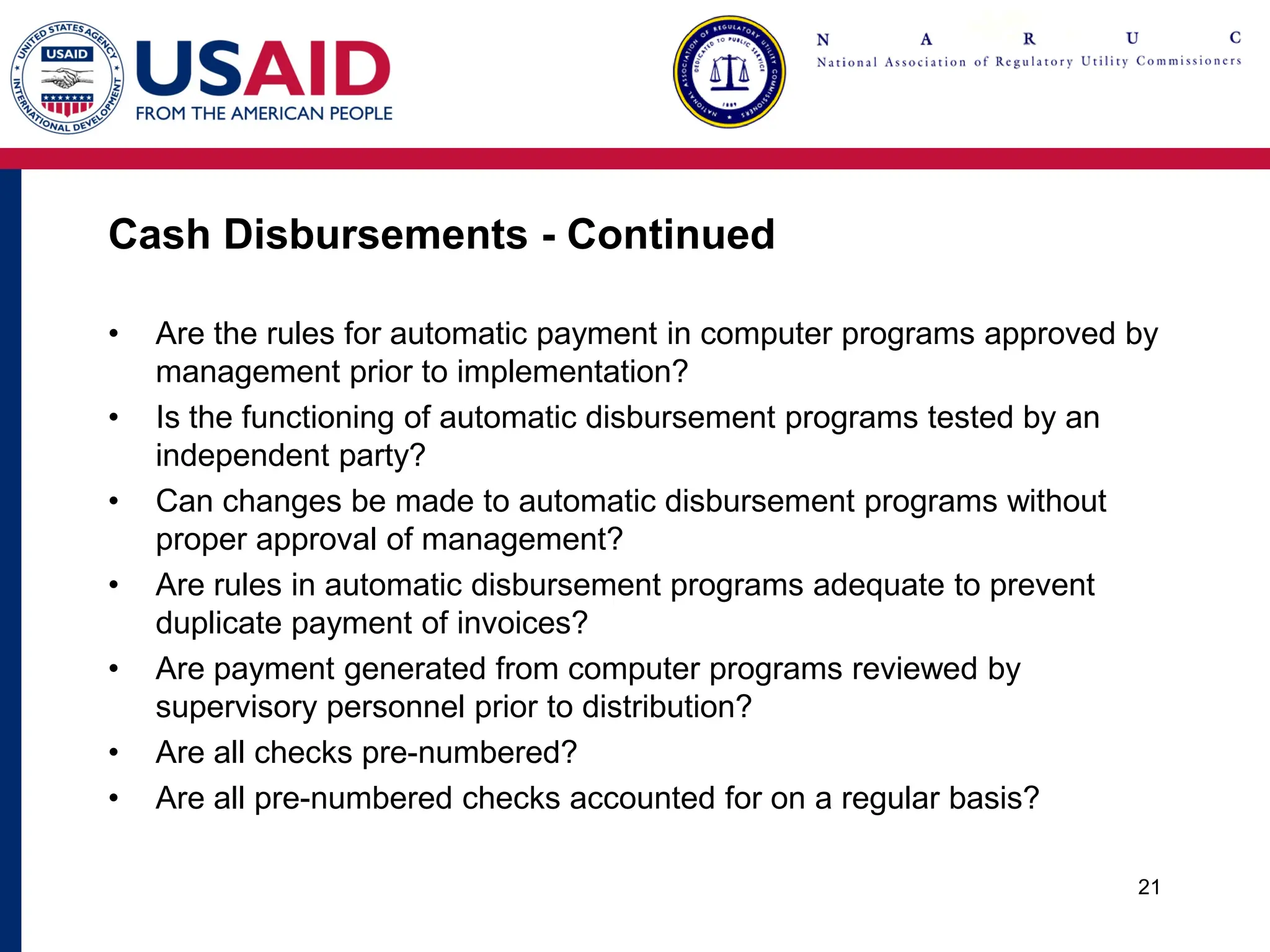 Cash Disbursements - Continued
• Are the rules for automatic payment in computer programs approved by
management prior to implementation?
• Is the functioning of automatic disbursement programs tested by an
independent party?
• Can changes be made to automatic disbursement programs without
proper approval of management?
• Are rules in automatic disbursement programs adequate to prevent
duplicate payment of invoices?
• Are payment generated from computer programs reviewed by
supervisory personnel prior to distribution?
• Are all checks pre-numbered?
• Are all pre-numbered checks accounted for on a regular basis?
21
 
