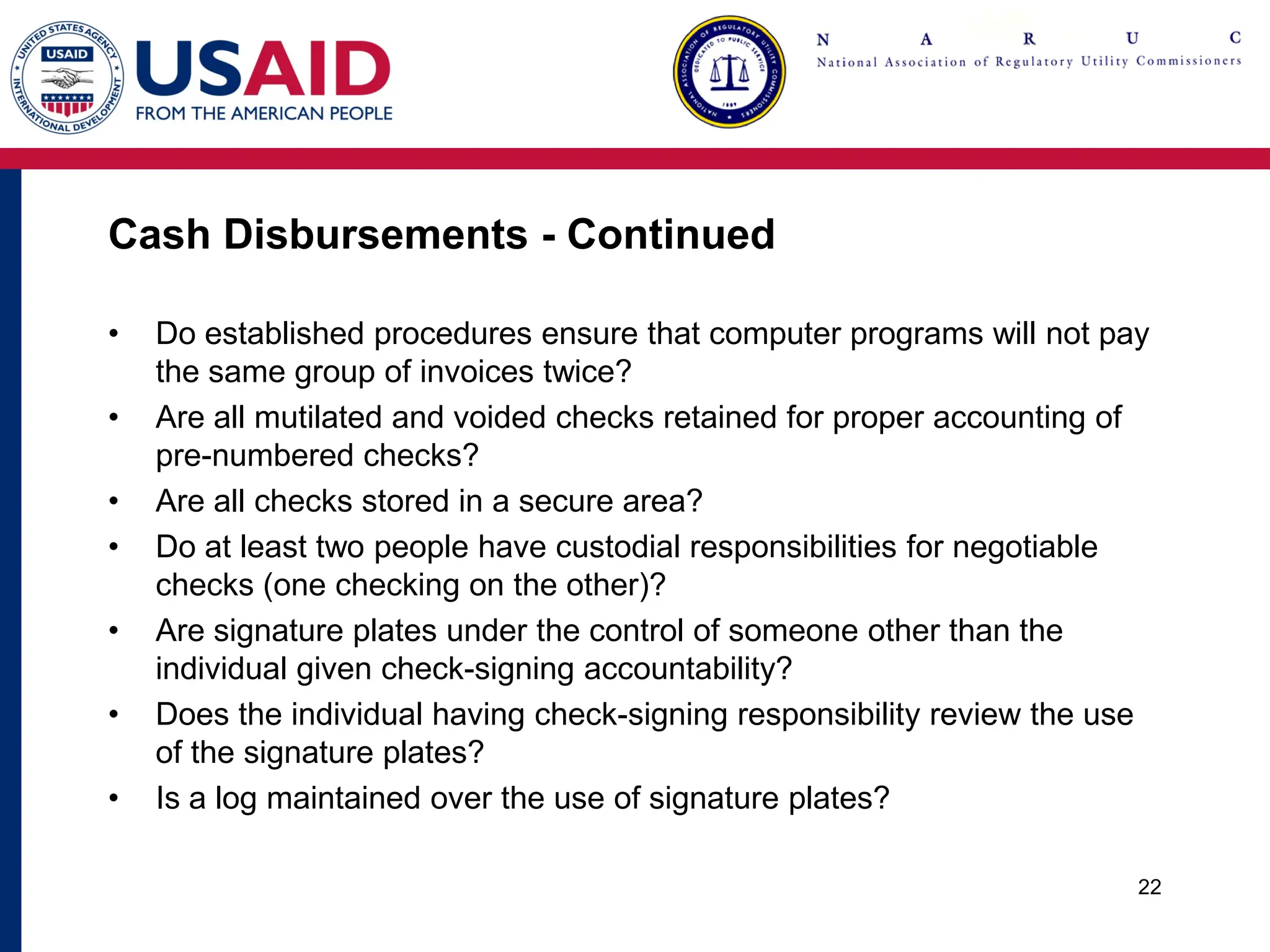 Cash Disbursements - Continued
• Do established procedures ensure that computer programs will not pay
the same group of invoices twice?
• Are all mutilated and voided checks retained for proper accounting of
pre-numbered checks?
• Are all checks stored in a secure area?
• Do at least two people have custodial responsibilities for negotiable
checks (one checking on the other)?
• Are signature plates under the control of someone other than the
individual given check-signing accountability?
• Does the individual having check-signing responsibility review the use
of the signature plates?
• Is a log maintained over the use of signature plates?
22
 