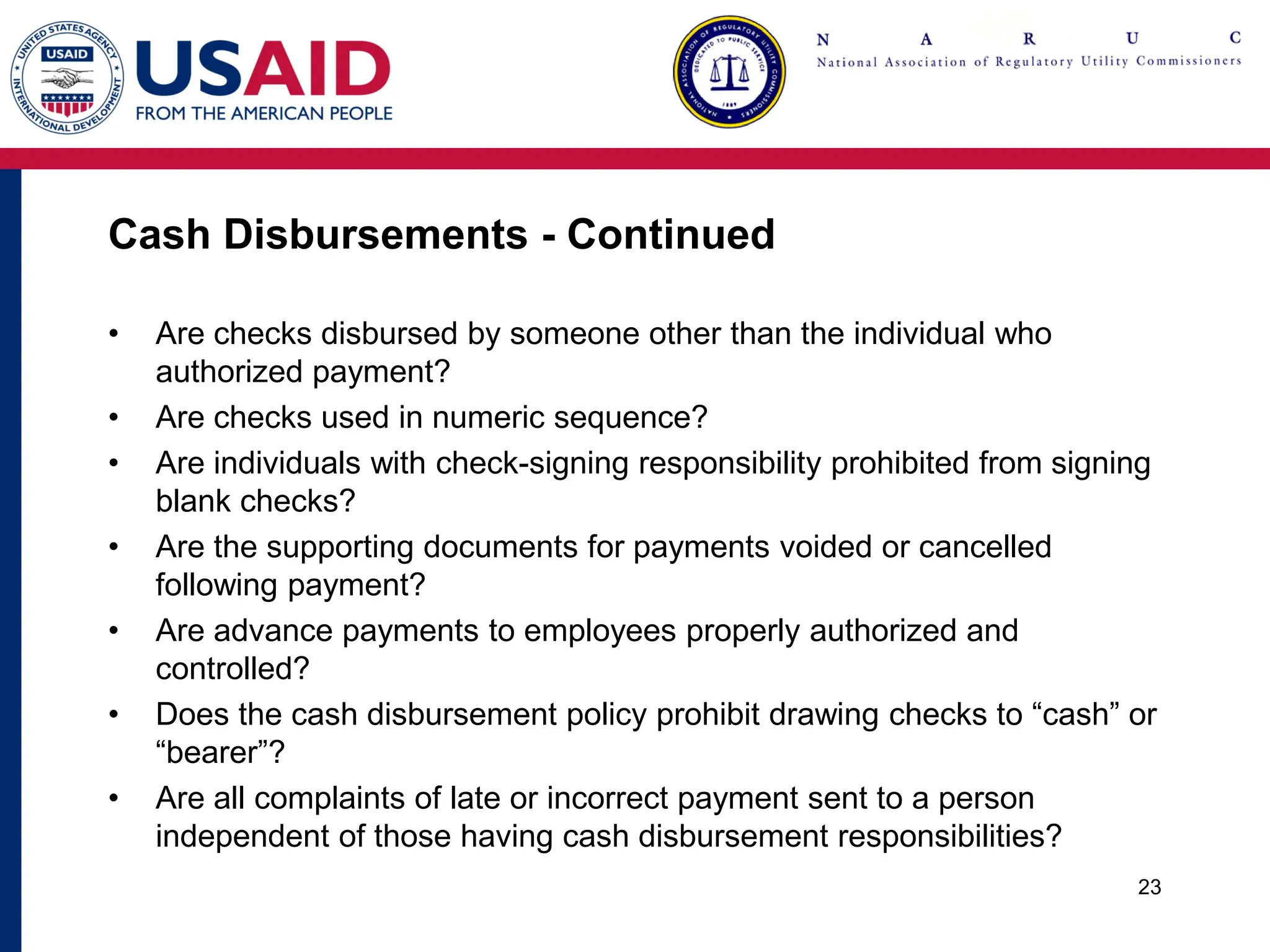 Cash Disbursements - Continued
• Are checks disbursed by someone other than the individual who
authorized payment?
• Are checks used in numeric sequence?
• Are individuals with check-signing responsibility prohibited from signing
blank checks?
• Are the supporting documents for payments voided or cancelled
following payment?
• Are advance payments to employees properly authorized and
controlled?
• Does the cash disbursement policy prohibit drawing checks to “cash” or
“bearer”?
• Are all complaints of late or incorrect payment sent to a person
independent of those having cash disbursement responsibilities?
23
 