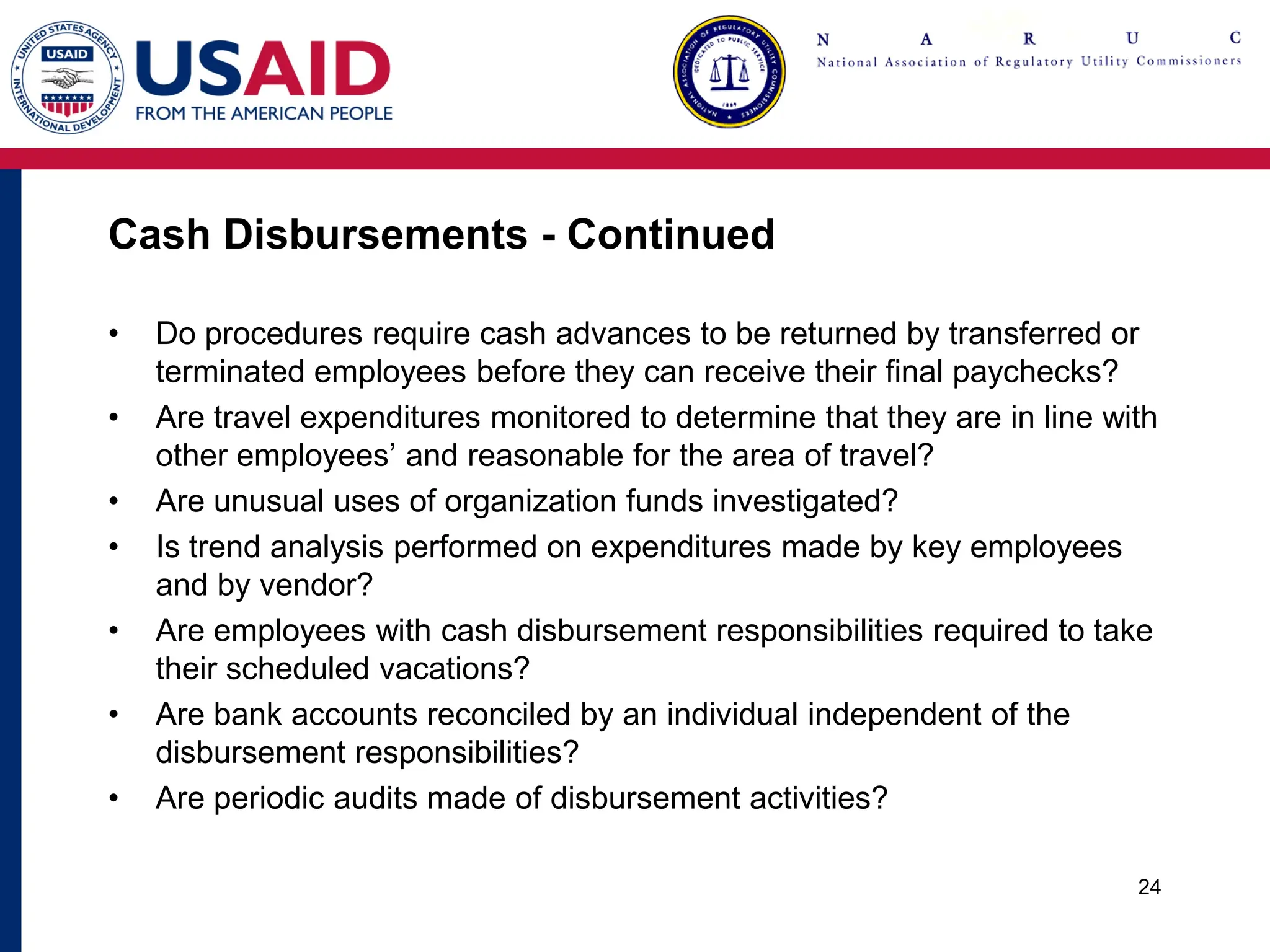 Cash Disbursements - Continued
• Do procedures require cash advances to be returned by transferred or
terminated employees before they can receive their final paychecks?
• Are travel expenditures monitored to determine that they are in line with
other employees’ and reasonable for the area of travel?
• Are unusual uses of organization funds investigated?
• Is trend analysis performed on expenditures made by key employees
and by vendor?
• Are employees with cash disbursement responsibilities required to take
their scheduled vacations?
• Are bank accounts reconciled by an individual independent of the
disbursement responsibilities?
• Are periodic audits made of disbursement activities?
24
 