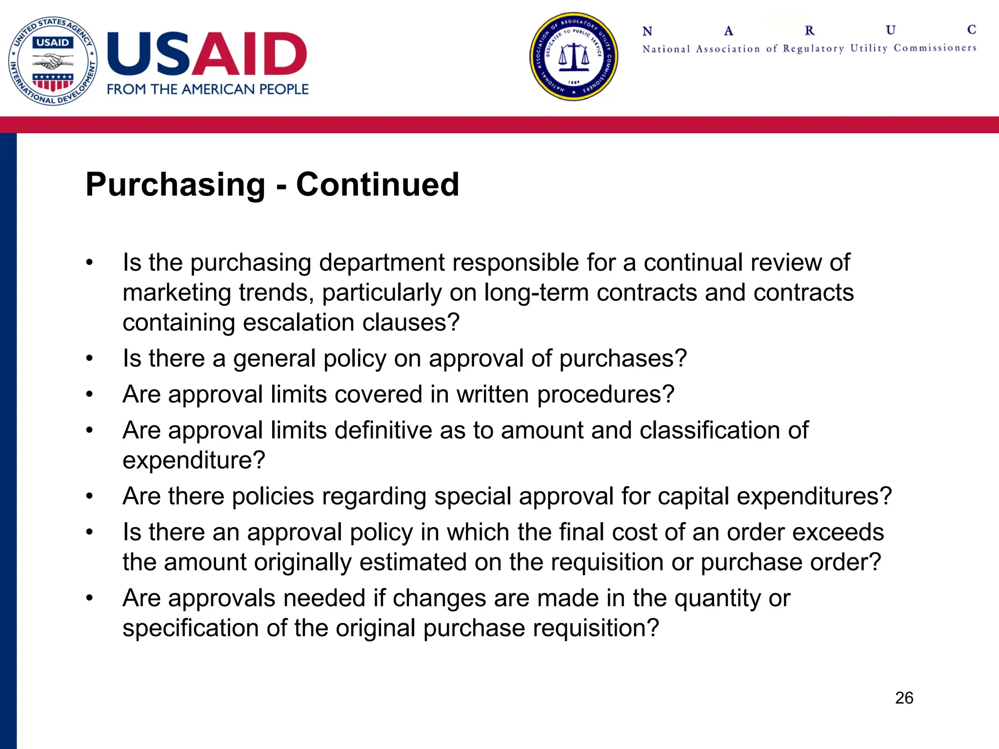 Purchasing - Continued
• Is the purchasing department responsible for a continual review of
marketing trends, particularly on long-term contracts and contracts
containing escalation clauses?
• Is there a general policy on approval of purchases?
• Are approval limits covered in written procedures?
• Are approval limits definitive as to amount and classification of
expenditure?
• Are there policies regarding special approval for capital expenditures?
• Is there an approval policy in which the final cost of an order exceeds
the amount originally estimated on the requisition or purchase order?
• Are approvals needed if changes are made in the quantity or
specification of the original purchase requisition?
26
 