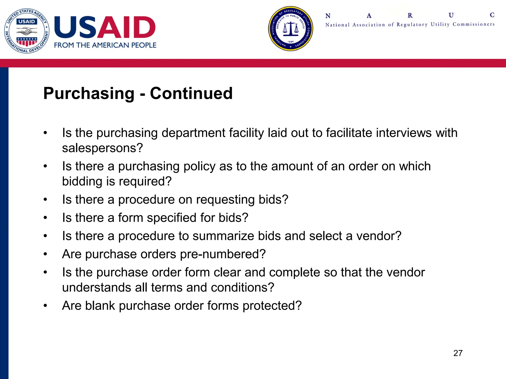 Purchasing - Continued
• Is the purchasing department facility laid out to facilitate interviews with
salespersons?
• Is there a purchasing policy as to the amount of an order on which
bidding is required?
• Is there a procedure on requesting bids?
• Is there a form specified for bids?
• Is there a procedure to summarize bids and select a vendor?
• Are purchase orders pre-numbered?
• Is the purchase order form clear and complete so that the vendor
understands all terms and conditions?
• Are blank purchase order forms protected?
27
 
