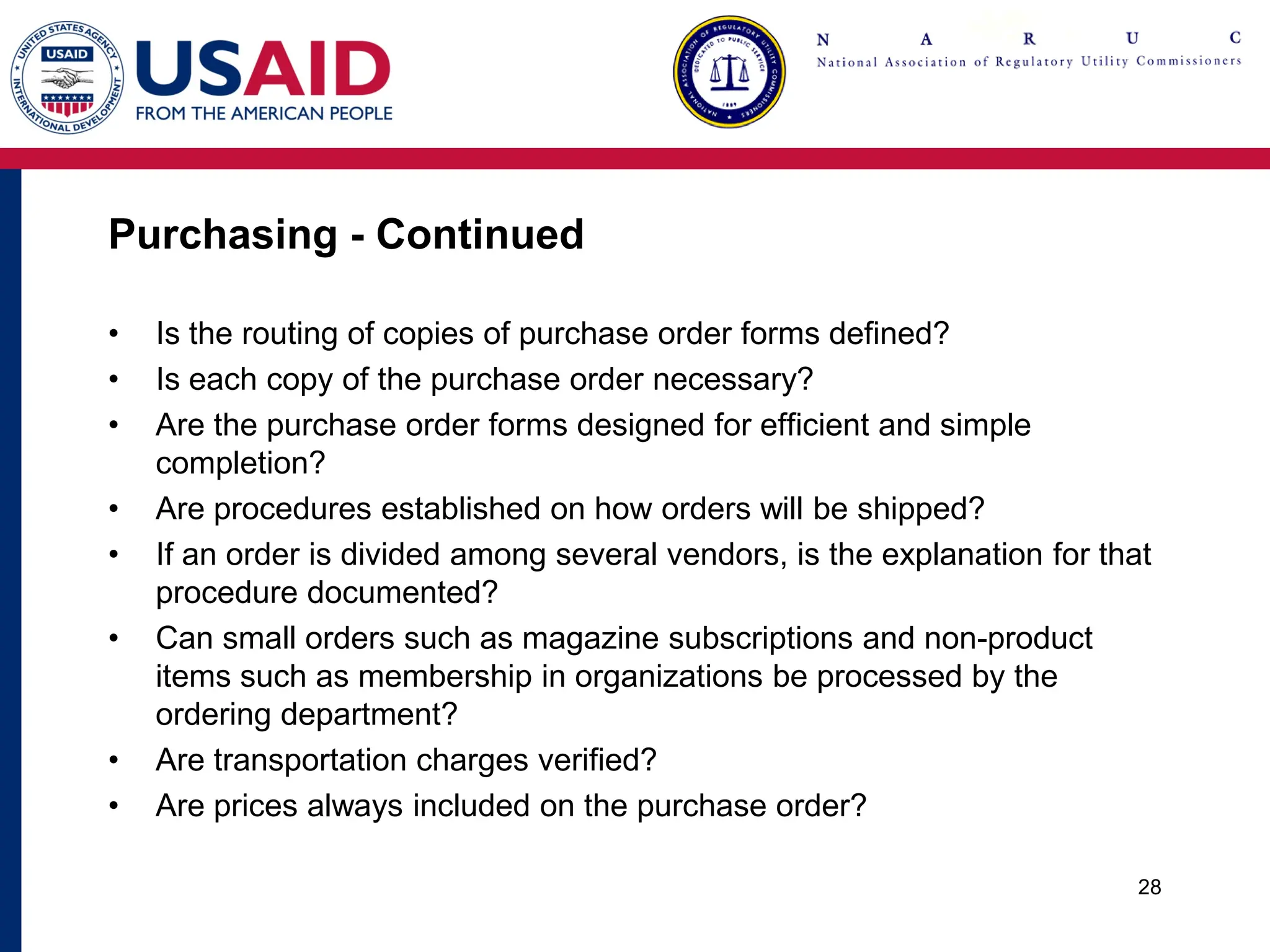 Purchasing - Continued
• Is the routing of copies of purchase order forms defined?
• Is each copy of the purchase order necessary?
• Are the purchase order forms designed for efficient and simple
completion?
• Are procedures established on how orders will be shipped?
• If an order is divided among several vendors, is the explanation for that
procedure documented?
• Can small orders such as magazine subscriptions and non-product
items such as membership in organizations be processed by the
ordering department?
• Are transportation charges verified?
• Are prices always included on the purchase order?
28
 