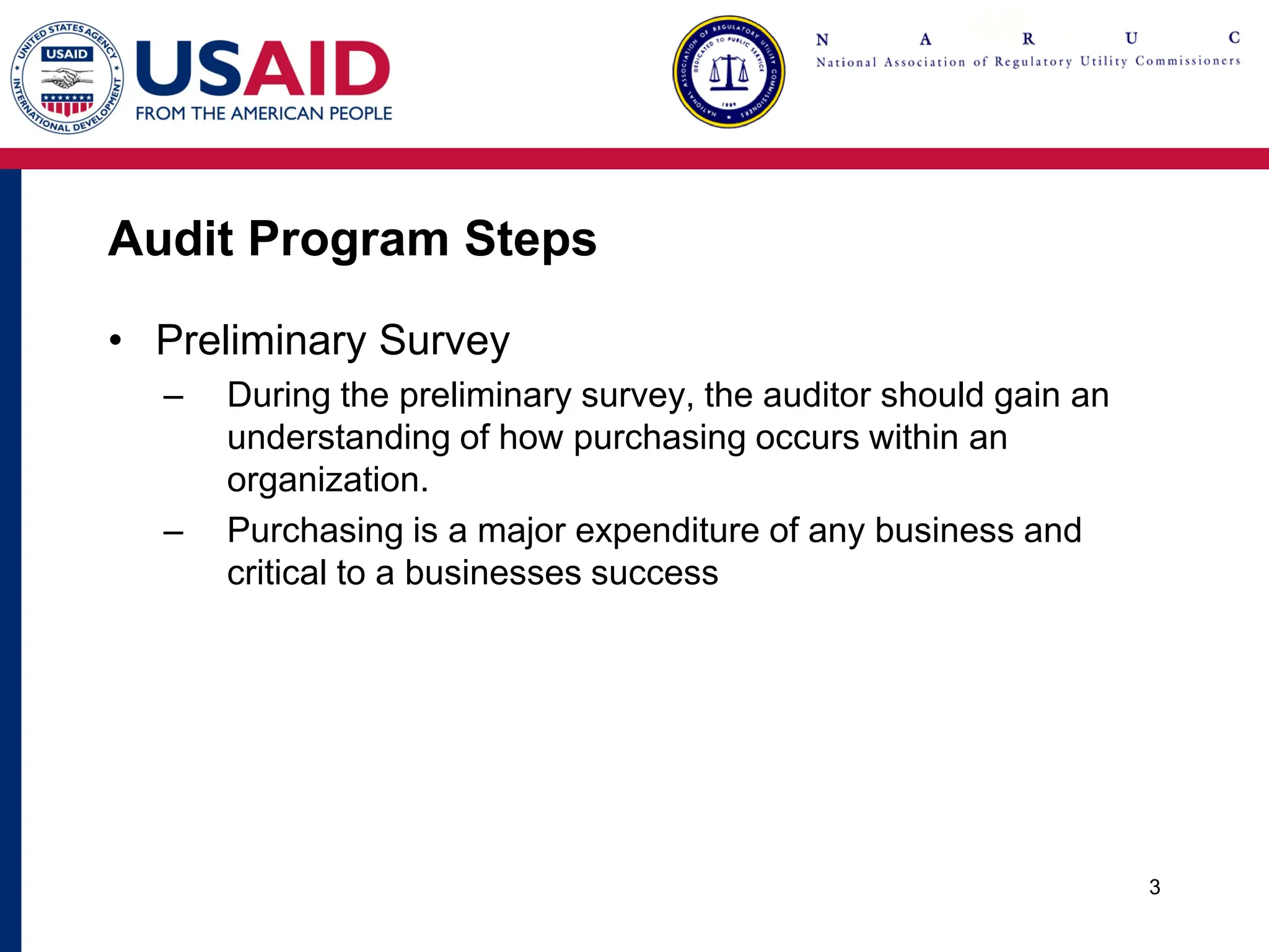 Audit Program Steps
• Preliminary Survey
– During the preliminary survey, the auditor should gain an
understanding of how purchasing occurs within an
organization.
– Purchasing is a major expenditure of any business and
critical to a businesses success
3
 
