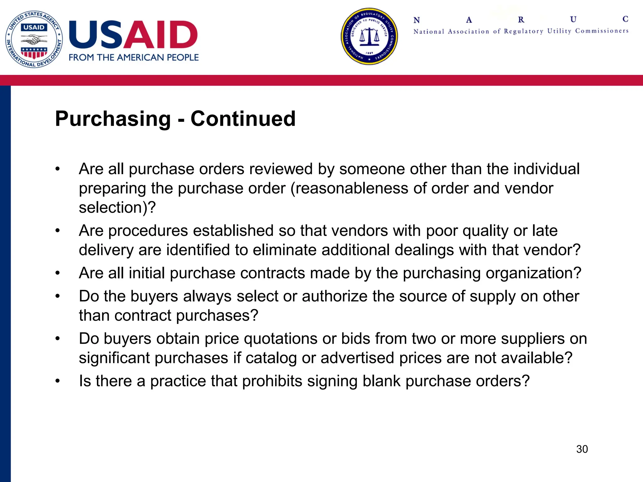 Purchasing - Continued
• Are all purchase orders reviewed by someone other than the individual
preparing the purchase order (reasonableness of order and vendor
selection)?
• Are procedures established so that vendors with poor quality or late
delivery are identified to eliminate additional dealings with that vendor?
• Are all initial purchase contracts made by the purchasing organization?
• Do the buyers always select or authorize the source of supply on other
than contract purchases?
• Do buyers obtain price quotations or bids from two or more suppliers on
significant purchases if catalog or advertised prices are not available?
• Is there a practice that prohibits signing blank purchase orders?
30
 
