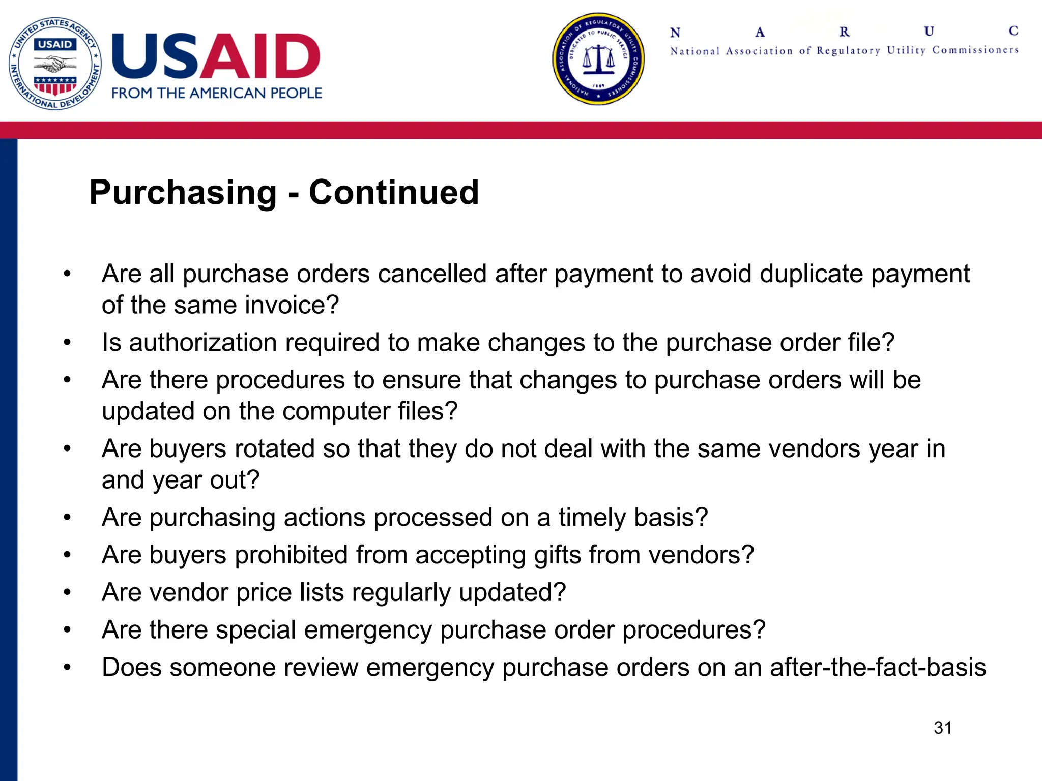 Purchasing - Continued
• Are all purchase orders cancelled after payment to avoid duplicate payment
of the same invoice?
• Is authorization required to make changes to the purchase order file?
• Are there procedures to ensure that changes to purchase orders will be
updated on the computer files?
• Are buyers rotated so that they do not deal with the same vendors year in
and year out?
• Are purchasing actions processed on a timely basis?
• Are buyers prohibited from accepting gifts from vendors?
• Are vendor price lists regularly updated?
• Are there special emergency purchase order procedures?
• Does someone review emergency purchase orders on an after-the-fact-basis
31
 