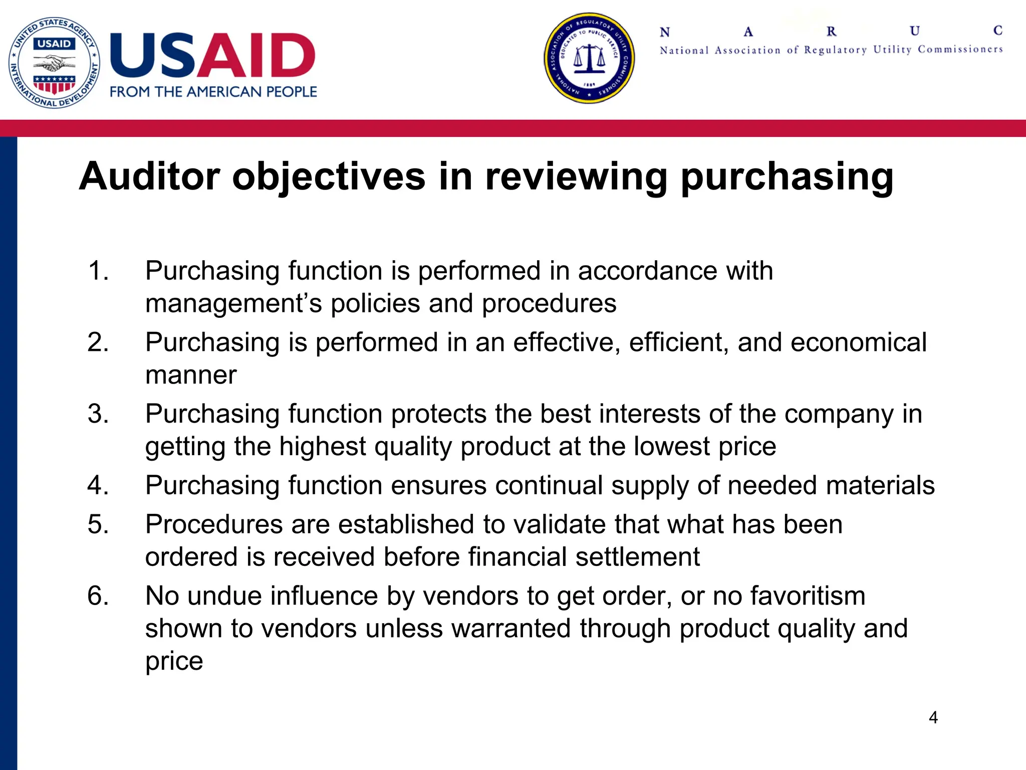 Auditor objectives in reviewing purchasing
1. Purchasing function is performed in accordance with
management’s policies and procedures
2. Purchasing is performed in an effective, efficient, and economical
manner
3. Purchasing function protects the best interests of the company in
getting the highest quality product at the lowest price
4. Purchasing function ensures continual supply of needed materials
5. Procedures are established to validate that what has been
ordered is received before financial settlement
6. No undue influence by vendors to get order, or no favoritism
shown to vendors unless warranted through product quality and
price
4
 