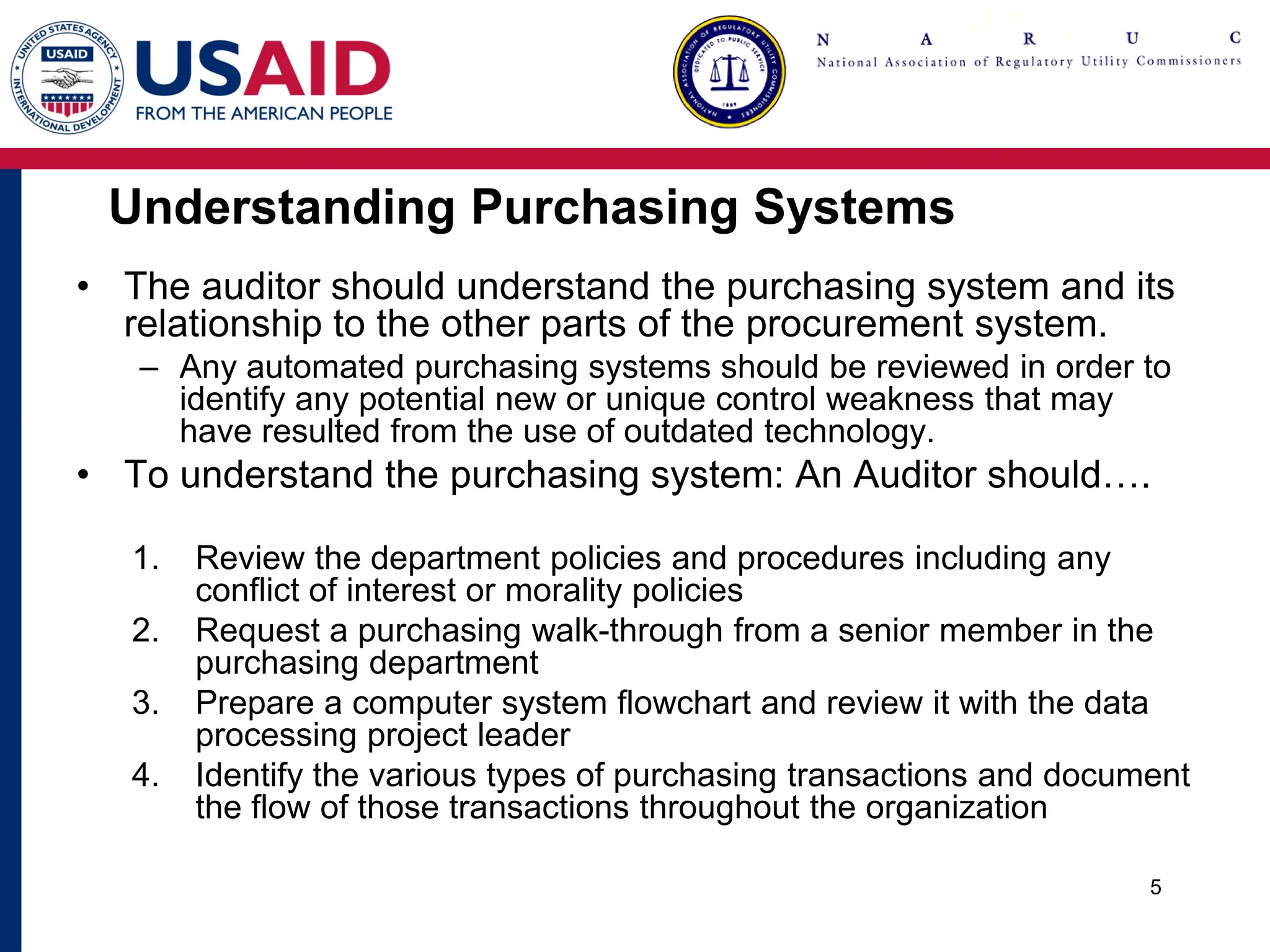 Understanding Purchasing Systems
• The auditor should understand the purchasing system and its
relationship to the other parts of the procurement system.
– Any automated purchasing systems should be reviewed in order to
identify any potential new or unique control weakness that may
have resulted from the use of outdated technology.
• To understand the purchasing system: An Auditor should….
1. Review the department policies and procedures including any
conflict of interest or morality policies
2. Request a purchasing walk-through from a senior member in the
purchasing department
3. Prepare a computer system flowchart and review it with the data
processing project leader
4. Identify the various types of purchasing transactions and document
the flow of those transactions throughout the organization
5
 