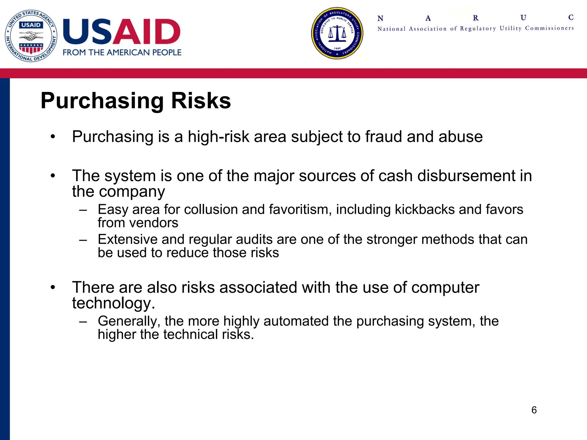 Purchasing Risks
• Purchasing is a high-risk area subject to fraud and abuse
• The system is one of the major sources of cash disbursement in
the company
– Easy area for collusion and favoritism, including kickbacks and favors
from vendors
– Extensive and regular audits are one of the stronger methods that can
be used to reduce those risks
• There are also risks associated with the use of computer
technology.
– Generally, the more highly automated the purchasing system, the
higher the technical risks.
6
 