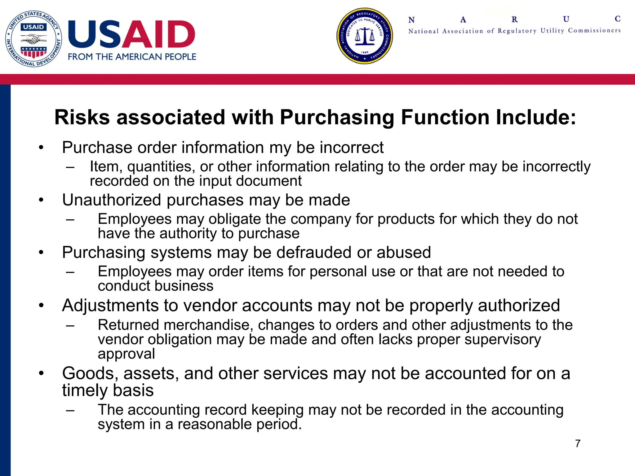 Risks associated with Purchasing Function Include:
• Purchase order information my be incorrect
– Item, quantities, or other information relating to the order may be incorrectly
recorded on the input document
• Unauthorized purchases may be made
– Employees may obligate the company for products for which they do not
have the authority to purchase
• Purchasing systems may be defrauded or abused
– Employees may order items for personal use or that are not needed to
conduct business
• Adjustments to vendor accounts may not be properly authorized
– Returned merchandise, changes to orders and other adjustments to the
vendor obligation may be made and often lacks proper supervisory
approval
• Goods, assets, and other services may not be accounted for on a
timely basis
– The accounting record keeping may not be recorded in the accounting
system in a reasonable period.
7
 