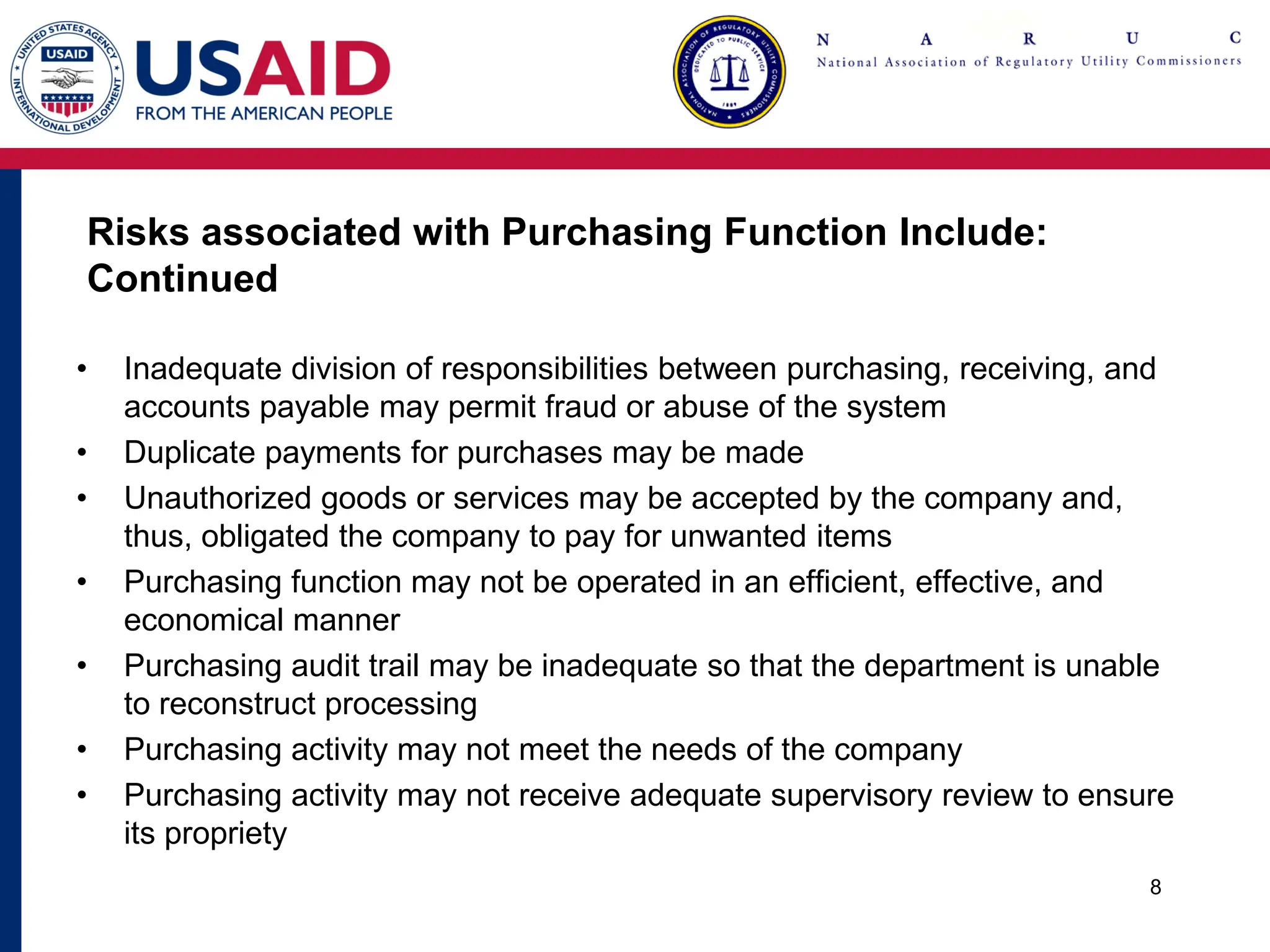 Risks associated with Purchasing Function Include:
Continued
• Inadequate division of responsibilities between purchasing, receiving, and
accounts payable may permit fraud or abuse of the system
• Duplicate payments for purchases may be made
• Unauthorized goods or services may be accepted by the company and,
thus, obligated the company to pay for unwanted items
• Purchasing function may not be operated in an efficient, effective, and
economical manner
• Purchasing audit trail may be inadequate so that the department is unable
to reconstruct processing
• Purchasing activity may not meet the needs of the company
• Purchasing activity may not receive adequate supervisory review to ensure
its propriety
8
 