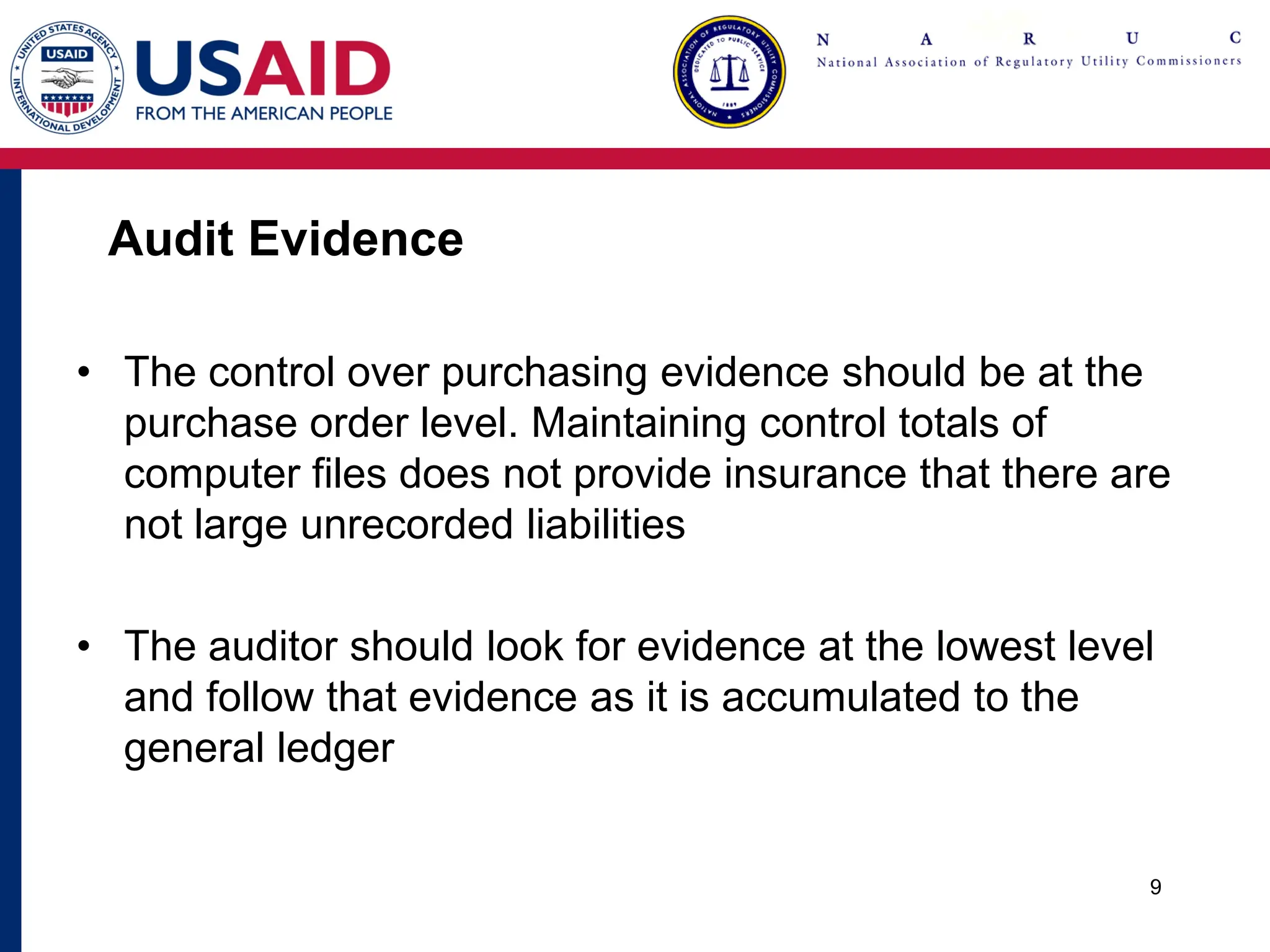 Audit Evidence
• The control over purchasing evidence should be at the
purchase order level. Maintaining control totals of
computer files does not provide insurance that there are
not large unrecorded liabilities
• The auditor should look for evidence at the lowest level
and follow that evidence as it is accumulated to the
general ledger
9
 