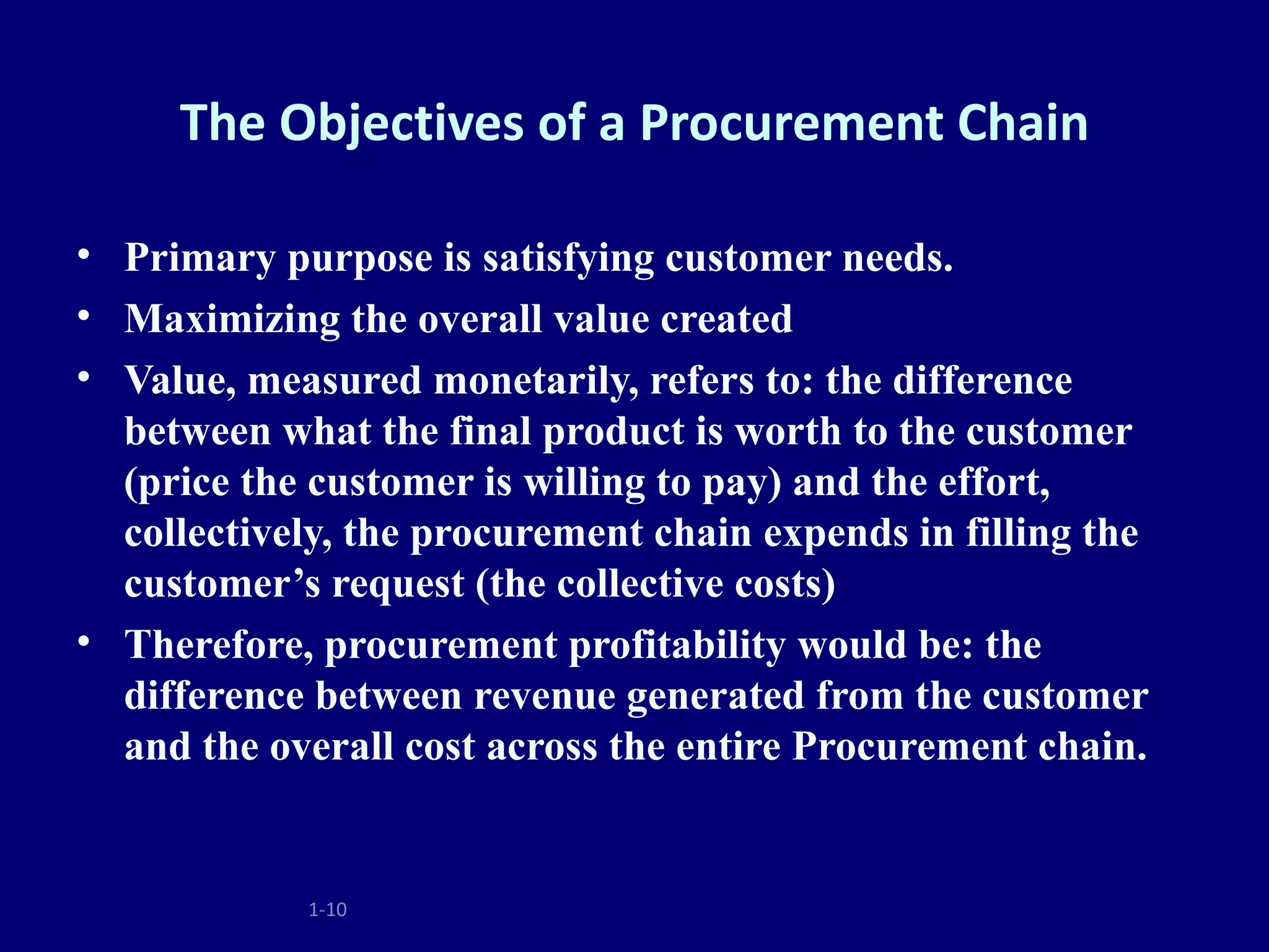 The Objectives of a Procurement Chain

• Primary purpose is satisfying customer needs.
• Maximizing the overall value created
• Value, measured monetarily, refers to: the difference
  between what the final product is worth to the customer
  (price the customer is willing to pay) and the effort,
  collectively, the procurement chain expends in filling the
  customer’s request (the collective costs)
• Therefore, procurement profitability would be: the
  difference between revenue generated from the customer
  and the overall cost across the entire Procurement chain.


            1-10
 