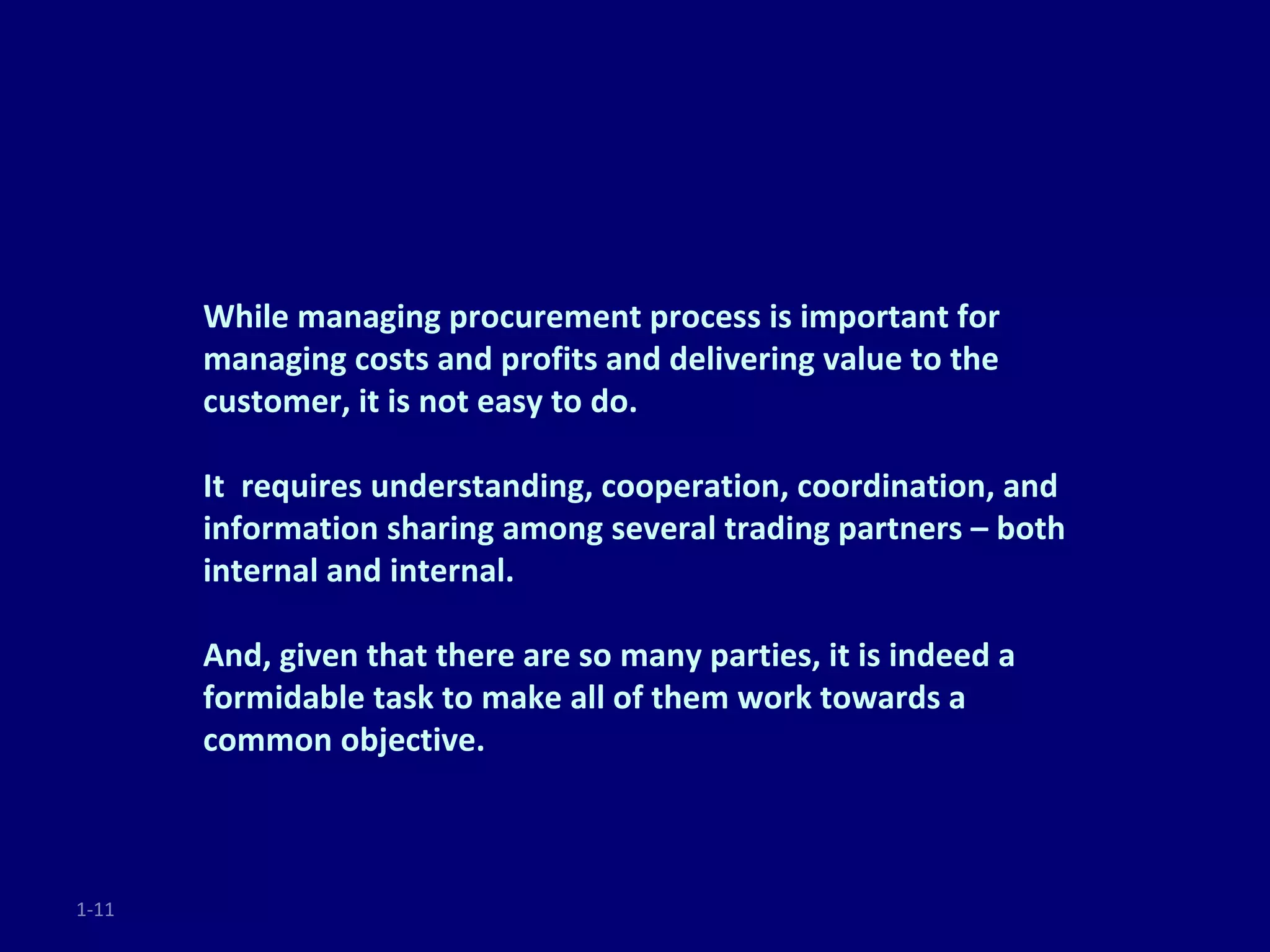 While managing procurement process is important for
       managing costs and profits and delivering value to the
       customer, it is not easy to do.

       It requires understanding, cooperation, coordination, and
       information sharing among several trading partners – both
       internal and internal.

       And, given that there are so many parties, it is indeed a
       formidable task to make all of them work towards a
       common objective.



1-11
 