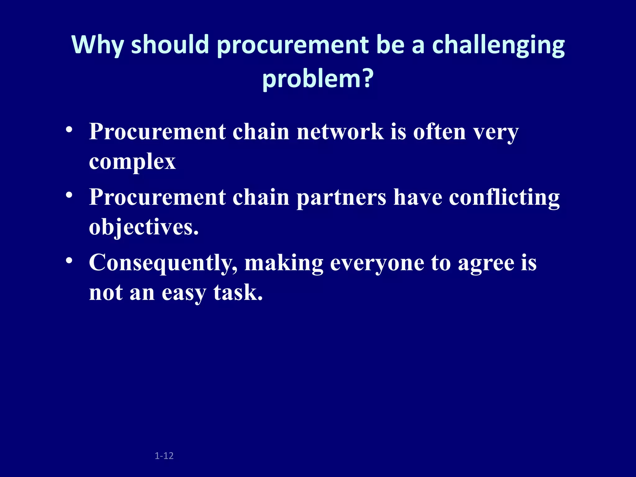 Why should procurement be a challenging
              problem?
• Procurement chain network is often very
  complex
• Procurement chain partners have conflicting
  objectives.
• Consequently, making everyone to agree is
  not an easy task.




        1-12
 