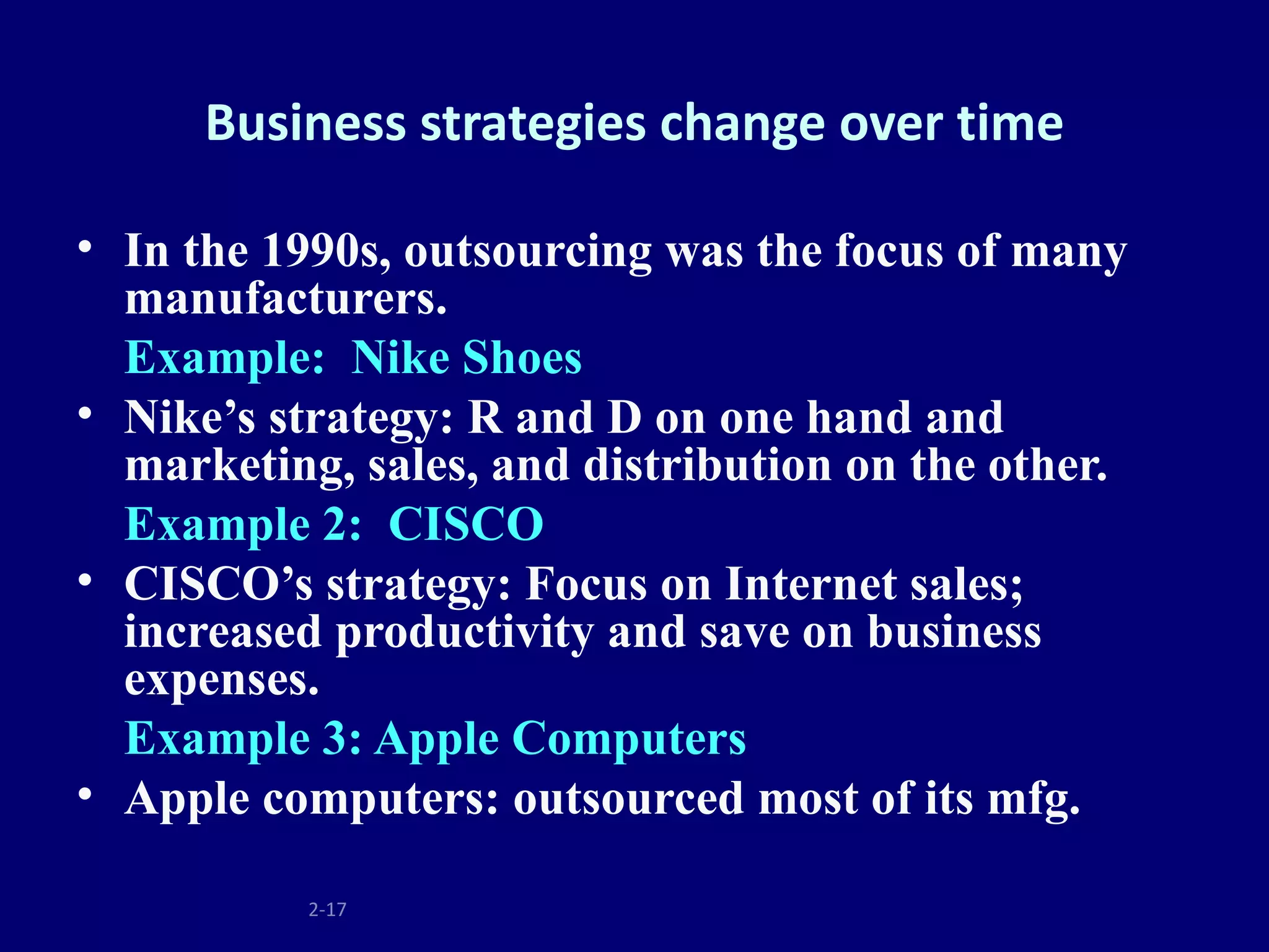 Business strategies change over time

• In the 1990s, outsourcing was the focus of many
  manufacturers.
  Example: Nike Shoes
• Nike’s strategy: R and D on one hand and
  marketing, sales, and distribution on the other.
  Example 2: CISCO
• CISCO’s strategy: Focus on Internet sales;
  increased productivity and save on business
  expenses.
  Example 3: Apple Computers
• Apple computers: outsourced most of its mfg.

           2-17
 