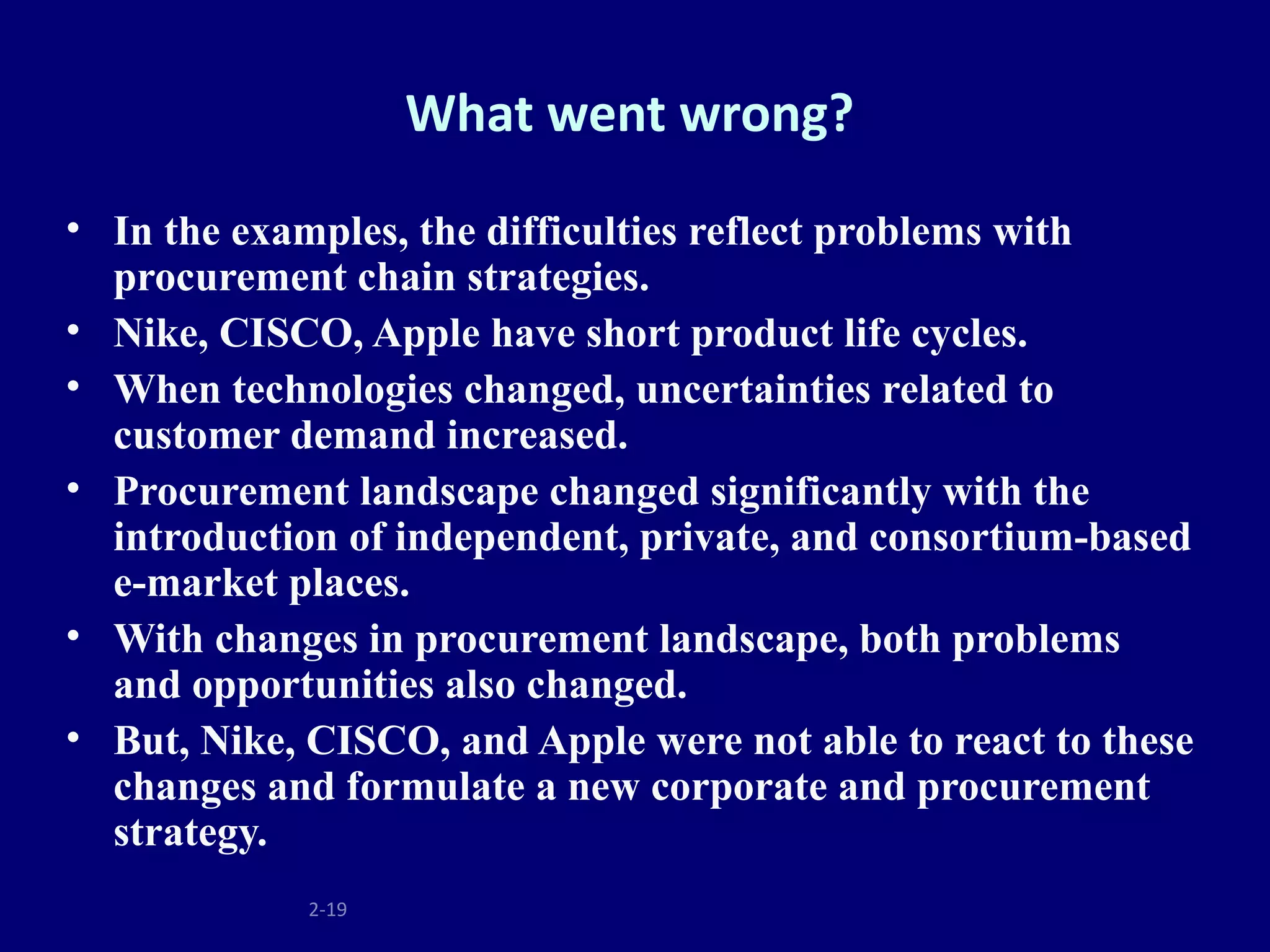 What went wrong?
• In the examples, the difficulties reflect problems with
  procurement chain strategies.
• Nike, CISCO, Apple have short product life cycles.
• When technologies changed, uncertainties related to
  customer demand increased.
• Procurement landscape changed significantly with the
  introduction of independent, private, and consortium-based
  e-market places.
• With changes in procurement landscape, both problems
  and opportunities also changed.
• But, Nike, CISCO, and Apple were not able to react to these
  changes and formulate a new corporate and procurement
  strategy.
             2-19
 