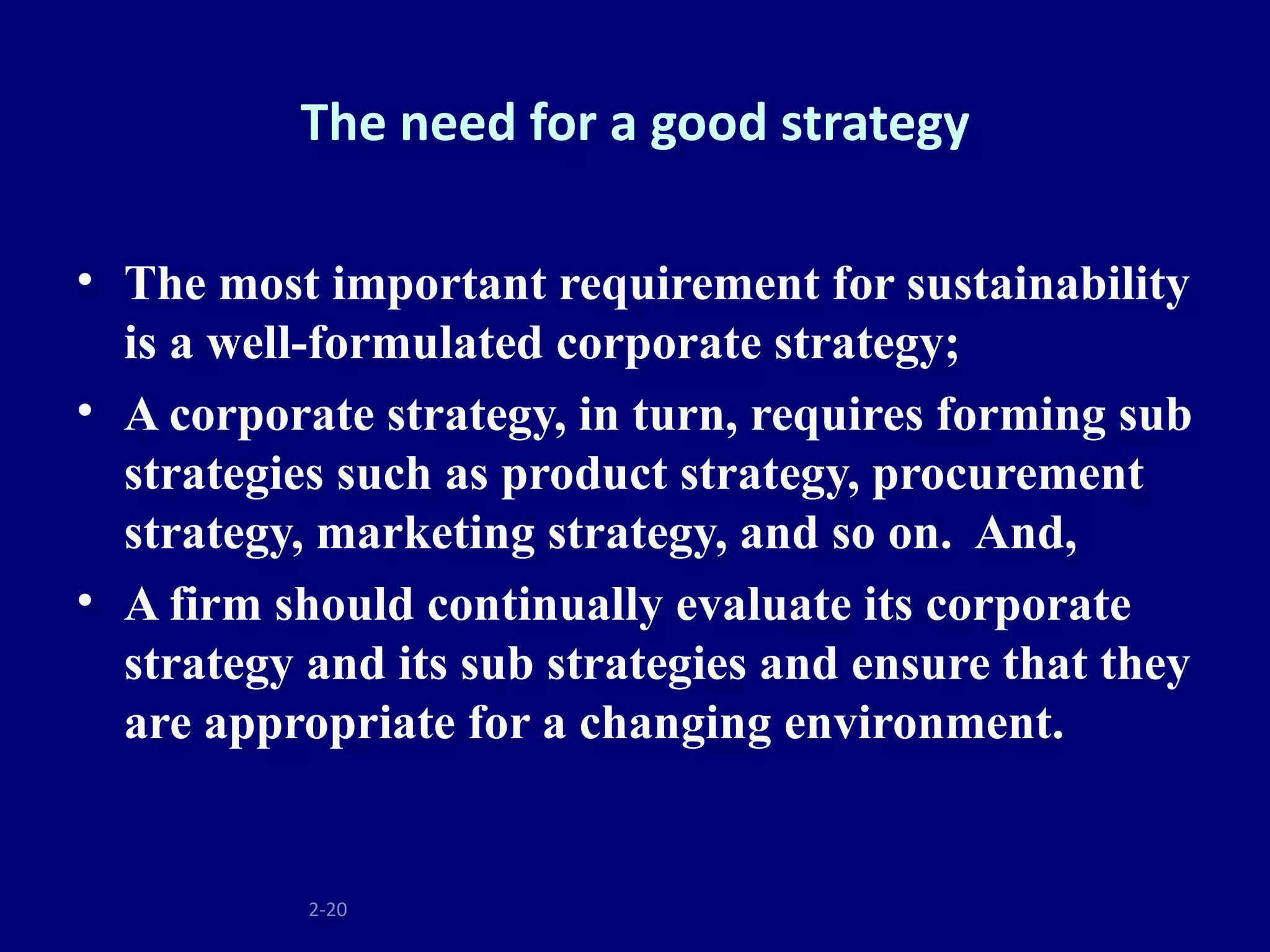 The need for a good strategy

• The most important requirement for sustainability
  is a well-formulated corporate strategy;
• A corporate strategy, in turn, requires forming sub
  strategies such as product strategy, procurement
  strategy, marketing strategy, and so on. And,
• A firm should continually evaluate its corporate
  strategy and its sub strategies and ensure that they
  are appropriate for a changing environment.


           2-20
 