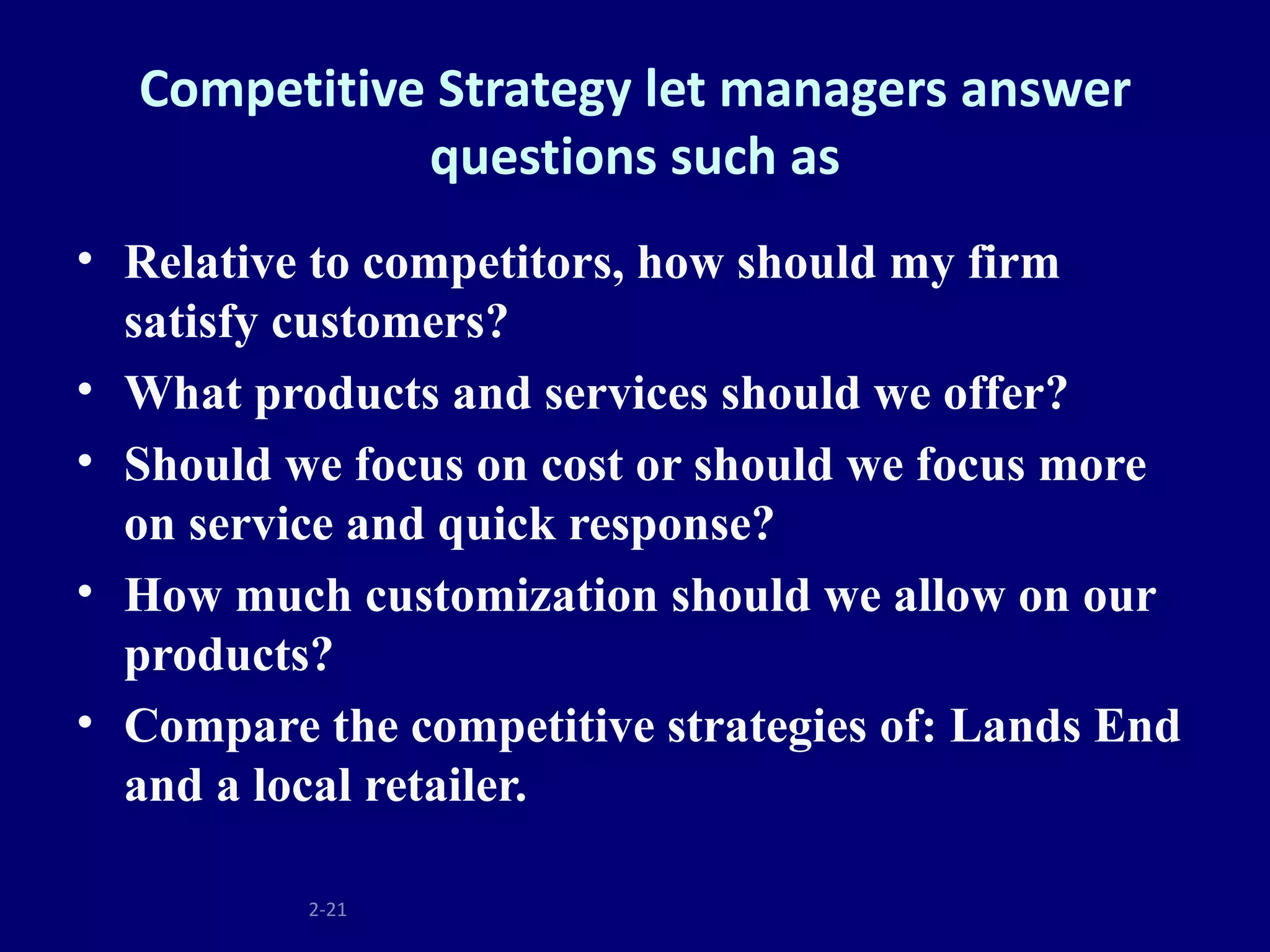 Competitive Strategy let managers answer
             questions such as
• Relative to competitors, how should my firm
  satisfy customers?
• What products and services should we offer?
• Should we focus on cost or should we focus more
  on service and quick response?
• How much customization should we allow on our
  products?
• Compare the competitive strategies of: Lands End
  and a local retailer.

          2-21
 
