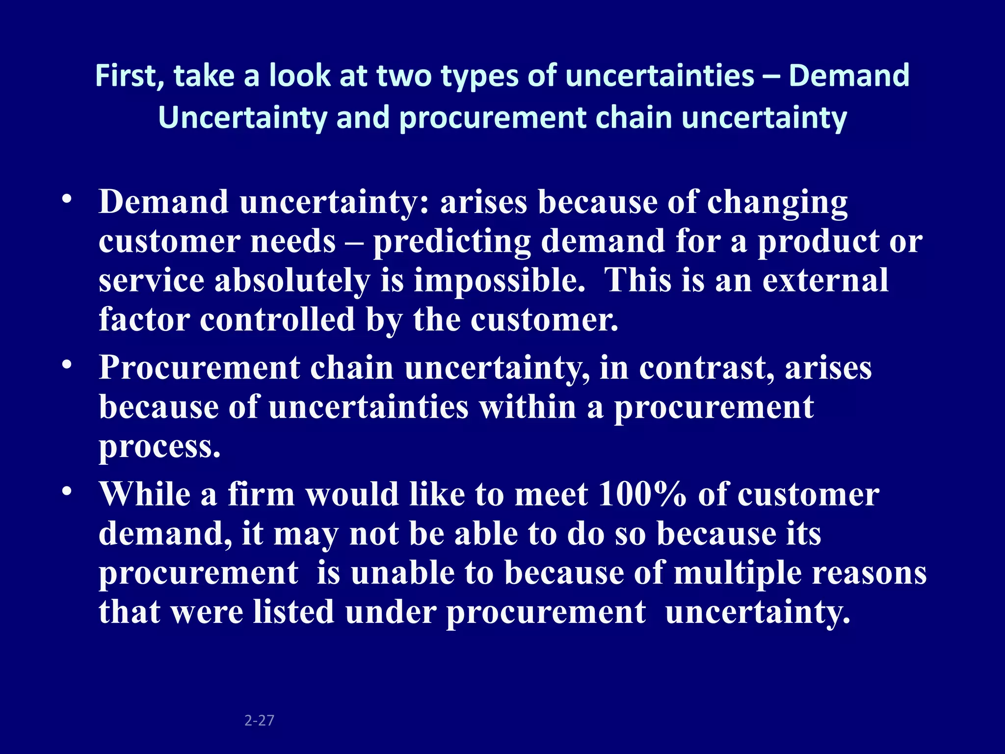 First, take a look at two types of uncertainties – Demand
       Uncertainty and procurement chain uncertainty

• Demand uncertainty: arises because of changing
  customer needs – predicting demand for a product or
  service absolutely is impossible. This is an external
  factor controlled by the customer.
• Procurement chain uncertainty, in contrast, arises
  because of uncertainties within a procurement
  process.
• While a firm would like to meet 100% of customer
  demand, it may not be able to do so because its
  procurement is unable to because of multiple reasons
  that were listed under procurement uncertainty.

            2-27
 