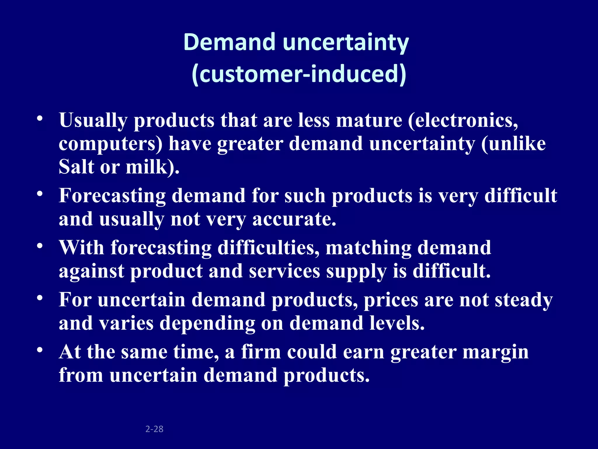 Demand uncertainty
                  (customer-induced)
• Usually products that are less mature (electronics,
  computers) have greater demand uncertainty (unlike
  Salt or milk).
• Forecasting demand for such products is very difficult
  and usually not very accurate.
• With forecasting difficulties, matching demand
  against product and services supply is difficult.
• For uncertain demand products, prices are not steady
  and varies depending on demand levels.
• At the same time, a firm could earn greater margin
  from uncertain demand products.

           2-28
 