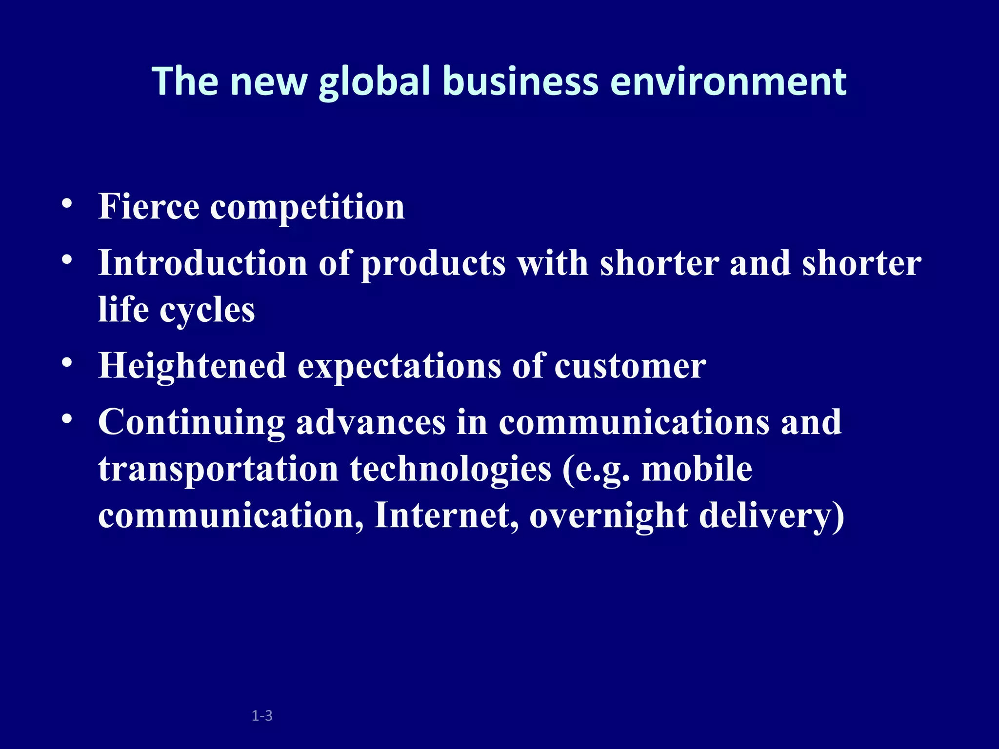 The new global business environment

• Fierce competition
• Introduction of products with shorter and shorter
  life cycles
• Heightened expectations of customer
• Continuing advances in communications and
  transportation technologies (e.g. mobile
  communication, Internet, overnight delivery)



           1-3
 