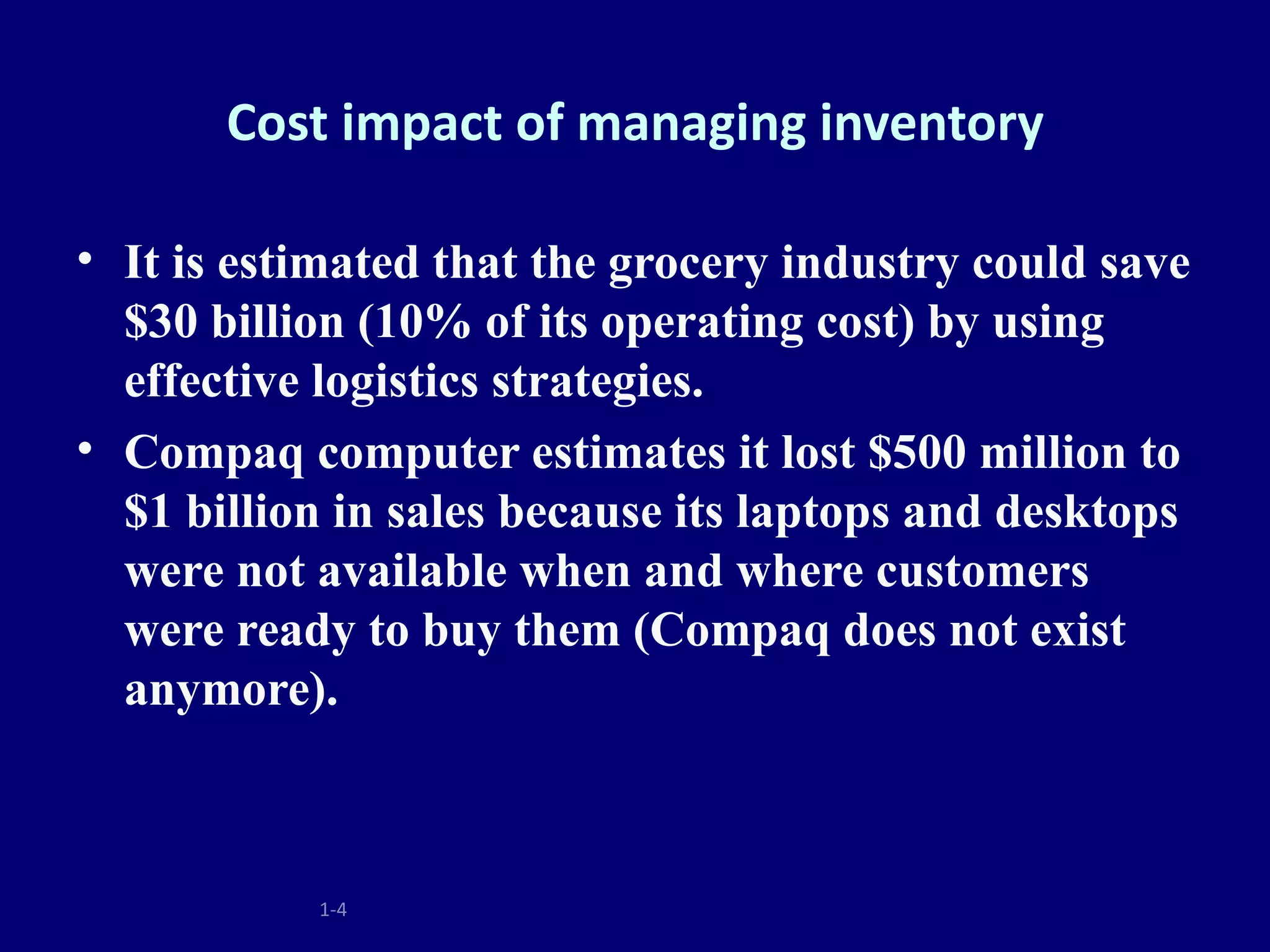 Cost impact of managing inventory

• It is estimated that the grocery industry could save
  $30 billion (10% of its operating cost) by using
  effective logistics strategies.
• Compaq computer estimates it lost $500 million to
  $1 billion in sales because its laptops and desktops
  were not available when and where customers
  were ready to buy them (Compaq does not exist
  anymore).



           1-4
 