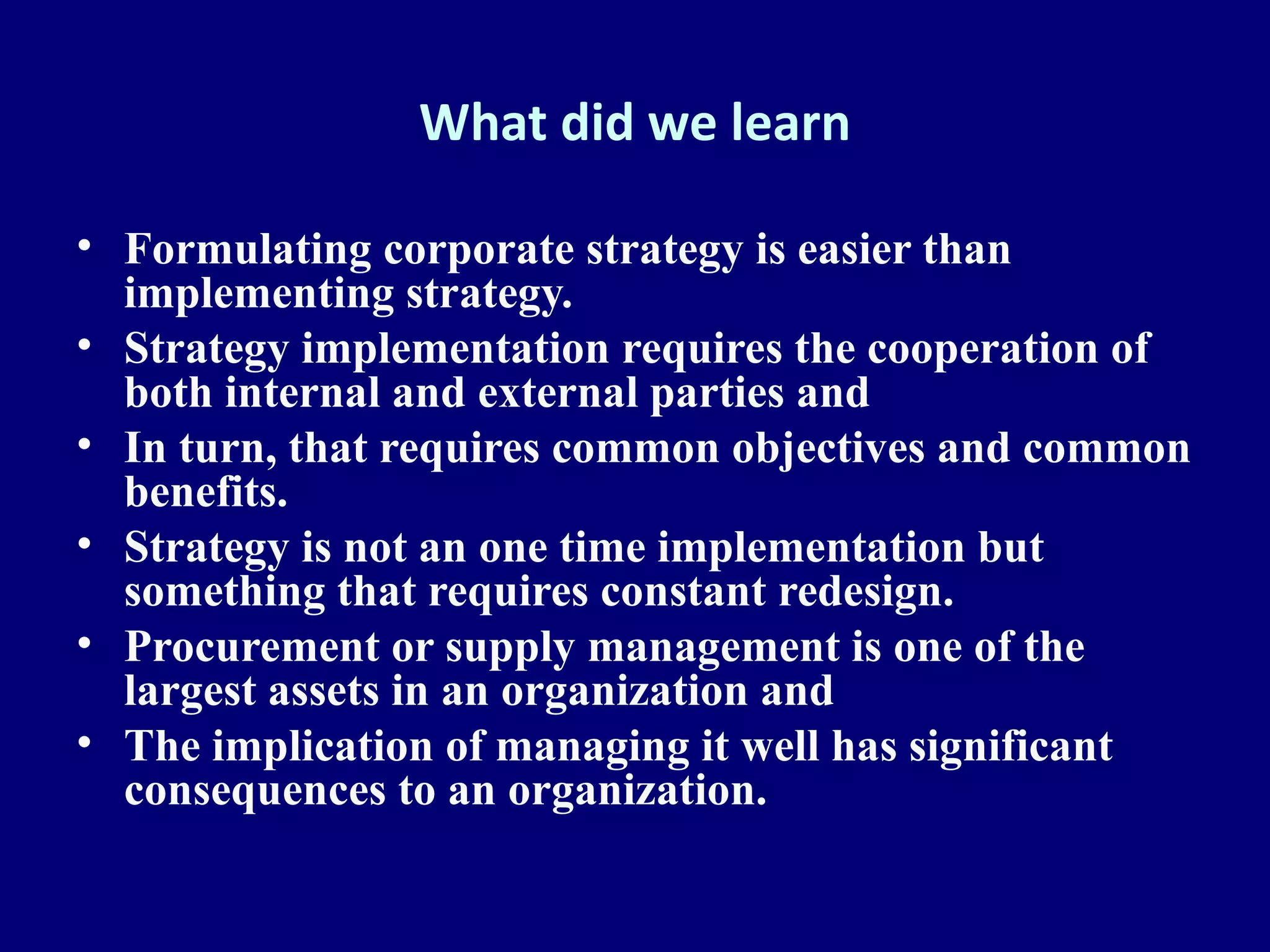 What did we learn

• Formulating corporate strategy is easier than
  implementing strategy.
• Strategy implementation requires the cooperation of
  both internal and external parties and
• In turn, that requires common objectives and common
  benefits.
• Strategy is not an one time implementation but
  something that requires constant redesign.
• Procurement or supply management is one of the
  largest assets in an organization and
• The implication of managing it well has significant
  consequences to an organization.
 