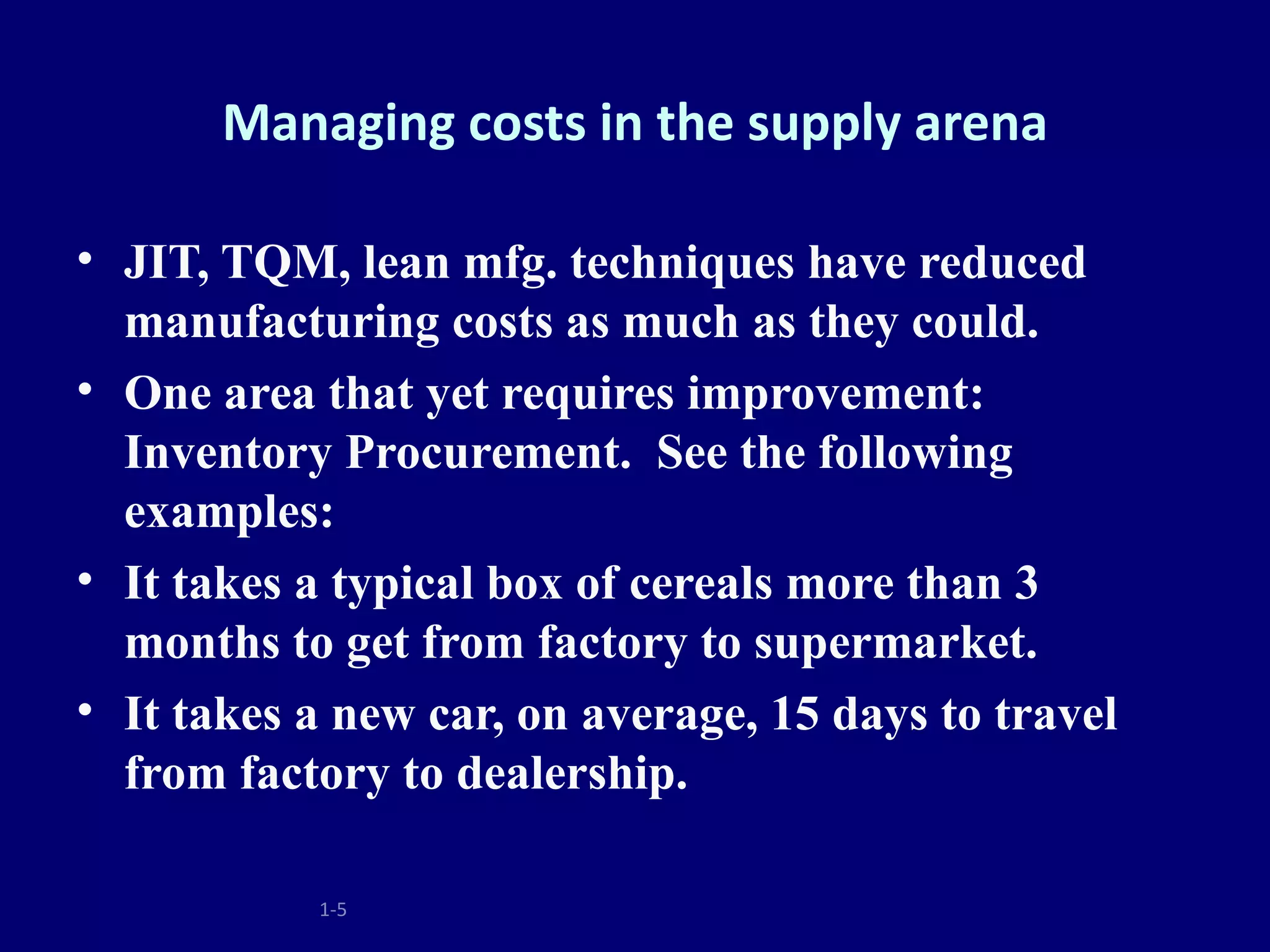 Managing costs in the supply arena

• JIT, TQM, lean mfg. techniques have reduced
  manufacturing costs as much as they could.
• One area that yet requires improvement:
  Inventory Procurement. See the following
  examples:
• It takes a typical box of cereals more than 3
  months to get from factory to supermarket.
• It takes a new car, on average, 15 days to travel
  from factory to dealership.

           1-5
 