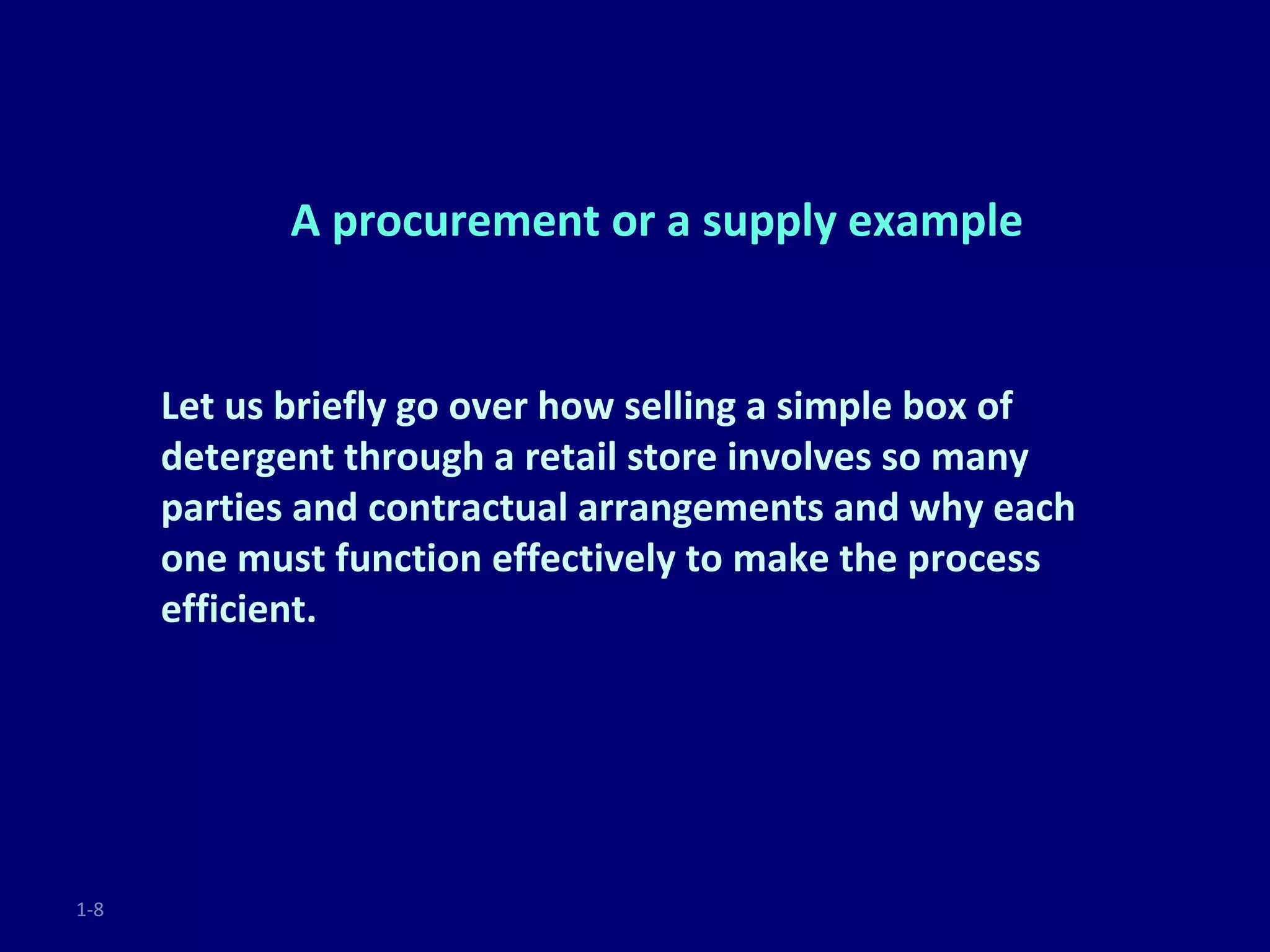 A procurement or a supply example


      Let us briefly go over how selling a simple box of
      detergent through a retail store involves so many
      parties and contractual arrangements and why each
      one must function effectively to make the process
      efficient.




1-8
 